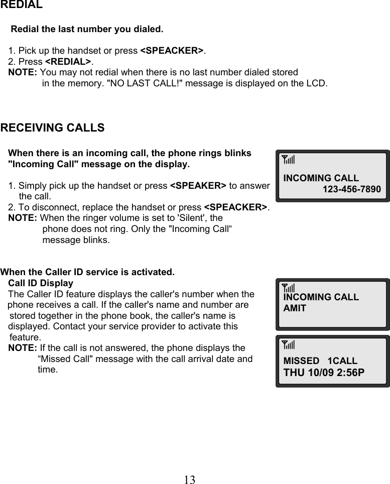  13     REDIAL       Redial the last number you dialed.      1. Pick up the handset or press &lt;SPEACKER&gt;.    2. Press &lt;REDIAL&gt;.    NOTE: You may not redial when there is no last number dialed stored                 in the memory. &quot;NO LAST CALL!&quot; message is displayed on the LCD.    RECEIVING CALLS      When there is an incoming call, the phone rings blinks     &quot;Incoming Call&quot; message on the display.     1. Simply pick up the handset or press &lt;SPEAKER&gt; to answer  the call.    2. To disconnect, replace the handset or press &lt;SPEACKER&gt;.    NOTE: When the ringer volume is set to &apos;Silent&apos;, the  phone does not ring. Only the &quot;Incoming Call“   message blinks.   When the Caller ID service is activated.    Call ID Display    The Caller ID feature displays the caller&apos;s number when the  phone receives a call. If the caller&apos;s name and number are  stored together in the phone book, the caller&apos;s name is     displayed. Contact your service provider to activate this  feature.    NOTE: If the call is not answered, the phone displays the    “Missed Call&quot; message with the call arrival date and   time.          INCOMING CALL 123-456-7890INCOMING CALLAMIT MISSED   1CALL THU 10/09 2:56P 