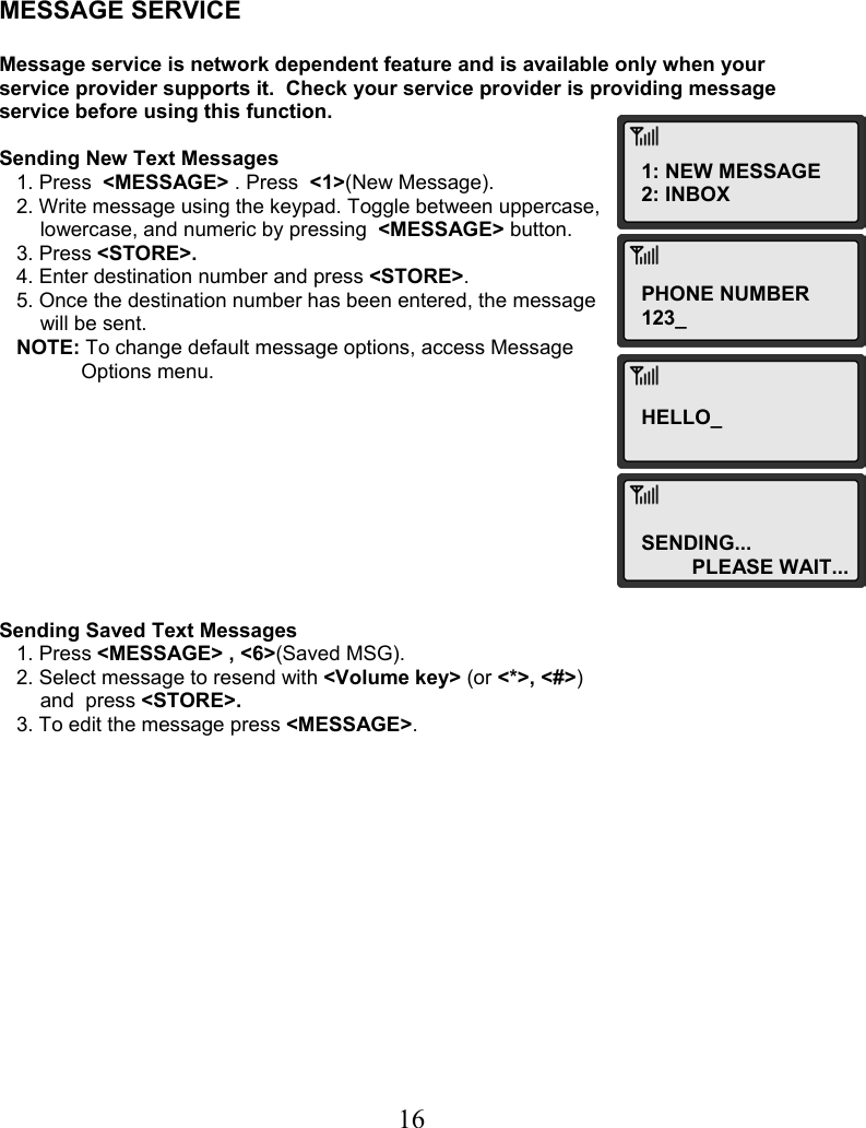  16    MESSAGE SERVICE  Message service is network dependent feature and is available only when your service provider supports it.  Check your service provider is providing message service before using this function.   Sending New Text Messages    1. Press  &lt;MESSAGE&gt; . Press  &lt;1&gt;(New Message).    2. Write message using the keypad. Toggle between uppercase,  lowercase, and numeric by pressing  &lt;MESSAGE&gt; button.    3. Press &lt;STORE&gt;.    4. Enter destination number and press &lt;STORE&gt;.    5. Once the destination number has been entered, the message  will be sent.    NOTE: To change default message options, access Message  Options menu.           Sending Saved Text Messages    1. Press &lt;MESSAGE&gt; , &lt;6&gt;(Saved MSG).    2. Select message to resend with &lt;Volume key&gt; (or &lt;*&gt;, &lt;#&gt;)  and  press &lt;STORE&gt;.    3. To edit the message press &lt;MESSAGE&gt;.                1: NEW MESSAGE 2: INBOX PHONE NUMBER 123_ HELLO_SENDING... PLEASE WAIT...