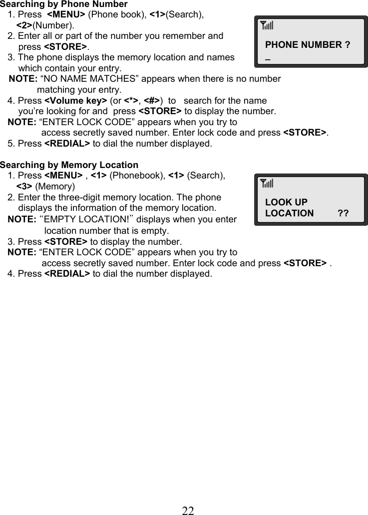  22PHONE NUMBER ? _ LOOK UPLOCATION         ??    Searching by Phone Number    1. Press  &lt;MENU&gt; (Phone book), &lt;1&gt;(Search),  &lt;2&gt;(Number).    2. Enter all or part of the number you remember and  press &lt;STORE&gt;.    3. The phone displays the memory location and names  which contain your entry. NOTE: “NO NAME MATCHES” appears when there is no number  matching your entry.    4. Press &lt;Volume key&gt; (or &lt;*&gt;, &lt;#&gt;)  to   search for the name  you’re looking for and  press &lt;STORE&gt; to display the number.    NOTE: “ENTER LOCK CODE” appears when you try to                 access secretly saved number. Enter lock code and press &lt;STORE&gt;.    5. Press &lt;REDIAL&gt; to dial the number displayed.  Searching by Memory Location    1. Press &lt;MENU&gt; , &lt;1&gt; (Phonebook), &lt;1&gt; (Search),  &lt;3&gt; (Memory)    2. Enter the three-digit memory location. The phone  displays the information of the memory location.    NOTE: “EMPTY LOCATION!” displays when you enter  location number that is empty.    3. Press &lt;STORE&gt; to display the number.    NOTE: “ENTER LOCK CODE” appears when you try to   access secretly saved number. Enter lock code and press &lt;STORE&gt; .    4. Press &lt;REDIAL&gt; to dial the number displayed.                  