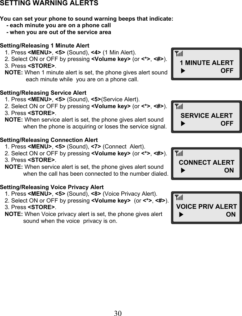  30    SETTING WARNING ALERTS  You can set your phone to sound warning beeps that indicate:     - each minute you are on a phone call     - when you are out of the service area  Setting/Releasing 1 Minute Alert    1. Press &lt;MENU&gt;, &lt;5&gt; (Sound), &lt;4&gt; (1 Min Alert).    2. Select ON or OFF by pressing &lt;Volume key&gt; (or &lt;*&gt;, &lt;#&gt;).    3. Press &lt;STORE&gt;.    NOTE: When 1 minute alert is set, the phone gives alert sound        each minute while  you are on a phone call.  Setting/Releasing Service Alert    1. Press &lt;MENU&gt;, &lt;5&gt; (Sound), &lt;5&gt;(Service Alert).    2. Select ON or OFF by pressing &lt;Volume key&gt; (or &lt;*&gt;, &lt;#&gt;).    3. Press &lt;STORE&gt;.    NOTE: When service alert is set, the phone gives alert sound  when the phone is acquiring or loses the service signal.  Setting/Releasing Connection Alert    1. Press &lt;MENU&gt;, &lt;5&gt; (Sound), &lt;7&gt; (Connect  Alert).    2. Select ON or OFF by pressing &lt;Volume key&gt; (or &lt;*&gt;, &lt;#&gt;).    3. Press &lt;STORE&gt;.    NOTE: When service alert is set, the phone gives alert sound  when the call has been connected to the number dialed.  Setting/Releasing Voice Privacy Alert    1. Press &lt;MENU&gt;, &lt;5&gt; (Sound), &lt;8&gt; (Voice Privacy Alert).    2. Select ON or OFF by pressing &lt;Volume key&gt;  (or &lt;*&gt;, &lt;#&gt;).    3. Press &lt;STORE&gt;.    NOTE: When Voice privacy alert is set, the phone gives alert  sound when the voice  privacy is on. 1 MINUTE ALERT   ▶                   OFF SERVICE ALERT   ▶                   OFF CONNECT ALERT   ▶                     ON VOICE PRIV ALERT  ▶                       ON  