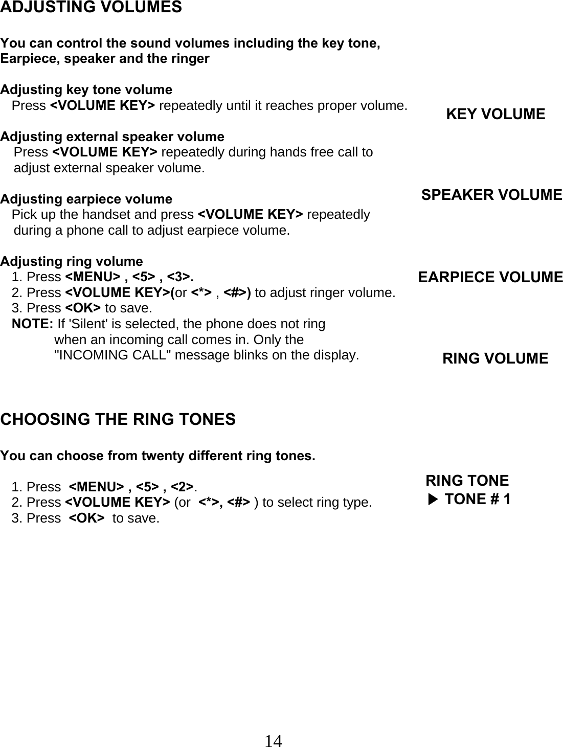  14   ADJUSTING VOLUMES  You can control the sound volumes including the key tone, Earpiece, speaker and the ringer  Adjusting key tone volume    Press &lt;VOLUME KEY&gt; repeatedly until it reaches proper volume.  Adjusting external speaker volume Press &lt;VOLUME KEY&gt; repeatedly during hands free call to  adjust external speaker volume.  Adjusting earpiece volume    Pick up the handset and press &lt;VOLUME KEY&gt; repeatedly  during a phone call to adjust earpiece volume.  Adjusting ring volume    1. Press &lt;MENU&gt; , &lt;5&gt; , &lt;3&gt;.    2. Press &lt;VOLUME KEY&gt;(or &lt;*&gt; , &lt;#&gt;) to adjust ringer volume.    3. Press &lt;OK&gt; to save.    NOTE: If &apos;Silent&apos; is selected, the phone does not ring  when an incoming call comes in. Only the &quot;INCOMING CALL&quot; message blinks on the display.    CHOOSING THE RING TONES  You can choose from twenty different ring tones.     1. Press  &lt;MENU&gt; , &lt;5&gt; , &lt;2&gt;.    2. Press &lt;VOLUME KEY&gt; (or  &lt;*&gt;, &lt;#&gt; ) to select ring type.    3. Press  &lt;OK&gt;  to save.KEY VOLUMESPEAKER VOLUME EARPIECE VOLUME RING VOLUMERING TONE▶ TONE # 1