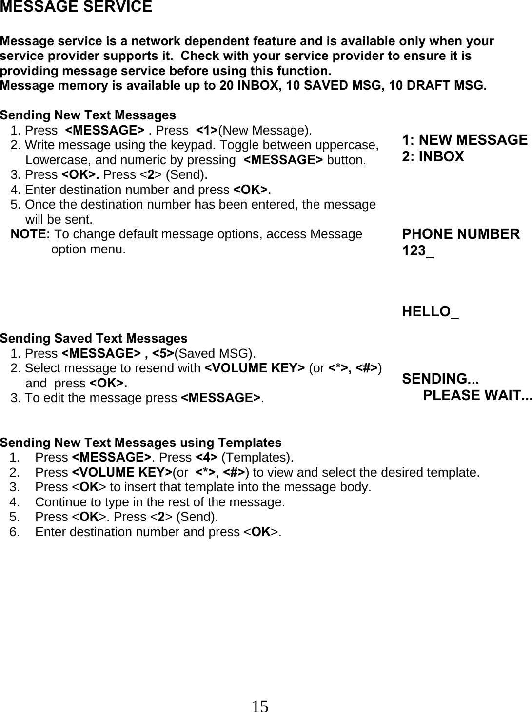  15    MESSAGE SERVICE  Message service is a network dependent feature and is available only when your service provider supports it.  Check with your service provider to ensure it is providing message service before using this function. Message memory is available up to 20 INBOX, 10 SAVED MSG, 10 DRAFT MSG.   Sending New Text Messages    1. Press  &lt;MESSAGE&gt; . Press  &lt;1&gt;(New Message).    2. Write message using the keypad. Toggle between uppercase,  Lowercase, and numeric by pressing  &lt;MESSAGE&gt; button.    3. Press &lt;OK&gt;. Press &lt;2&gt; (Send).    4. Enter destination number and press &lt;OK&gt;.    5. Once the destination number has been entered, the message  will be sent.    NOTE: To change default message options, access Message  option menu.      Sending Saved Text Messages    1. Press &lt;MESSAGE&gt; , &lt;5&gt;(Saved MSG).    2. Select message to resend with &lt;VOLUME KEY&gt; (or &lt;*&gt;, &lt;#&gt;)  and  press &lt;OK&gt;.    3. To edit the message press &lt;MESSAGE&gt;.   Sending New Text Messages using Templates 1. Press &lt;MESSAGE&gt;. Press &lt;4&gt; (Templates). 2. Press &lt;VOLUME KEY&gt;(or  &lt;*&gt;, &lt;#&gt;) to view and select the desired template. 3. Press &lt;OK&gt; to insert that template into the message body. 4.  Continue to type in the rest of the message. 5. Press &lt;OK&gt;. Press &lt;2&gt; (Send). 6.  Enter destination number and press &lt;OK&gt;.           1: NEW MESSAGE 2: INBOXPHONE NUMBER123_ HELLO_SENDING... PLEASE WAIT...