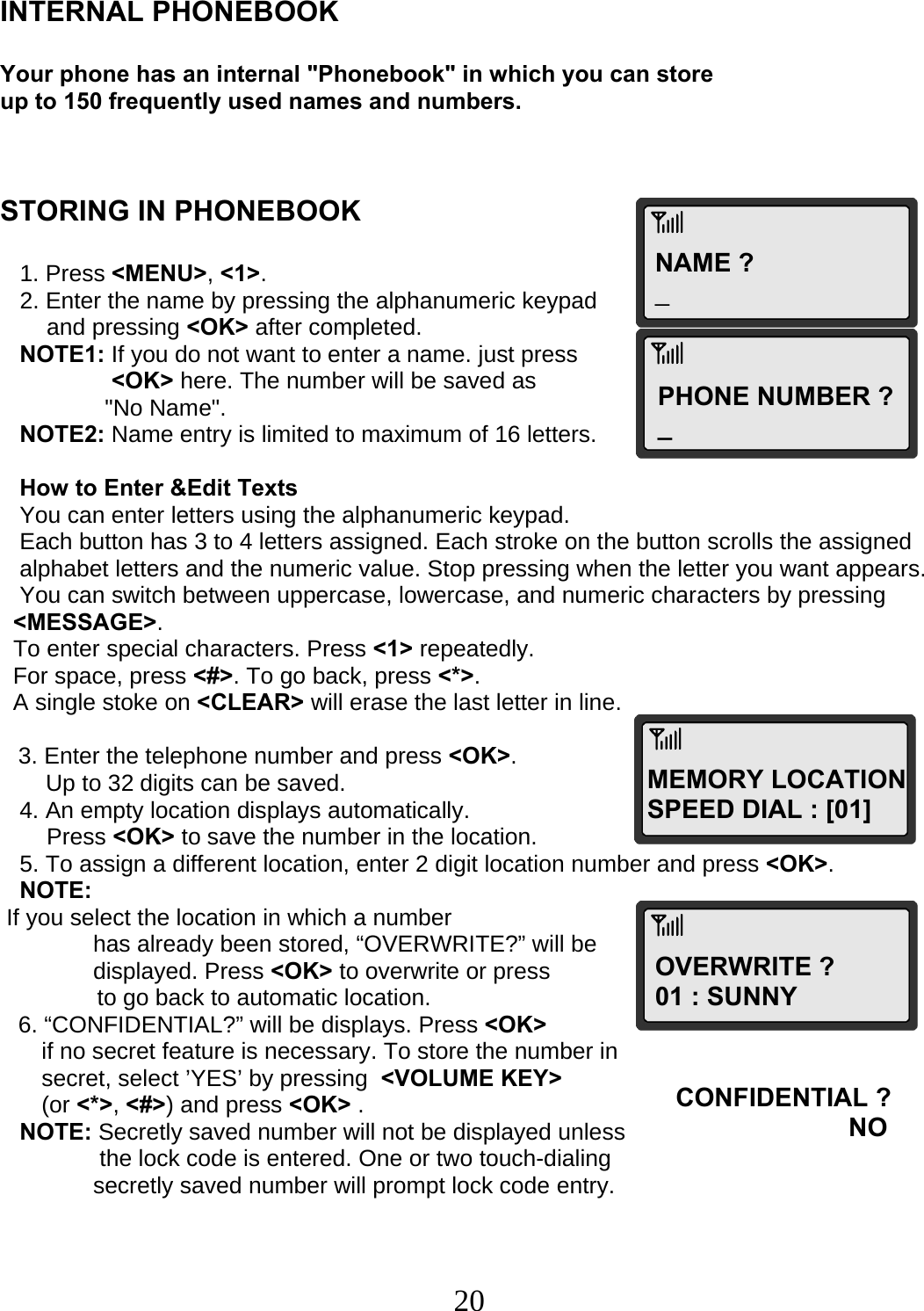  20NAME ? _PHONE NUMBER ? _ MEMORY LOCATION SPEED DIAL : [01]OVERWRITE ? 01 : SUNNY CONFIDENTIAL ?                        NO   INTERNAL PHONEBOOK  Your phone has an internal &quot;Phonebook&quot; in which you can store up to 150 frequently used names and numbers.    STORING IN PHONEBOOK     1. Press &lt;MENU&gt;, &lt;1&gt;.    2. Enter the name by pressing the alphanumeric keypad   and pressing &lt;OK&gt; after completed.    NOTE1: If you do not want to enter a name. just press  &lt;OK&gt; here. The number will be saved as  &quot;No Name&quot;.     NOTE2: Name entry is limited to maximum of 16 letters.     How to Enter &amp;Edit Texts    You can enter letters using the alphanumeric keypad.    Each button has 3 to 4 letters assigned. Each stroke on the button scrolls the assigned     alphabet letters and the numeric value. Stop pressing when the letter you want appears.    You can switch between uppercase, lowercase, and numeric characters by pressing    &lt;MESSAGE&gt;.   To enter special characters. Press &lt;1&gt; repeatedly.   For space, press &lt;#&gt;. To go back, press &lt;*&gt;.   A single stoke on &lt;CLEAR&gt; will erase the last letter in line.  3. Enter the telephone number and press &lt;OK&gt;.        Up to 32 digits can be saved.    4. An empty location displays automatically.  Press &lt;OK&gt; to save the number in the location.    5. To assign a different location, enter 2 digit location number and press &lt;OK&gt;.    NOTE:  If you select the location in which a number   has already been stored, “OVERWRITE?” will be  displayed. Press &lt;OK&gt; to overwrite or press                 to go back to automatic location. 6. “CONFIDENTIAL?” will be displays. Press &lt;OK&gt;  if no secret feature is necessary. To store the number in  secret, select ’YES’ by pressing  &lt;VOLUME KEY&gt; (or &lt;*&gt;, &lt;#&gt;) and press &lt;OK&gt; .    NOTE: Secretly saved number will not be displayed unless   the lock code is entered. One or two touch-dialing  secretly saved number will prompt lock code entry. 