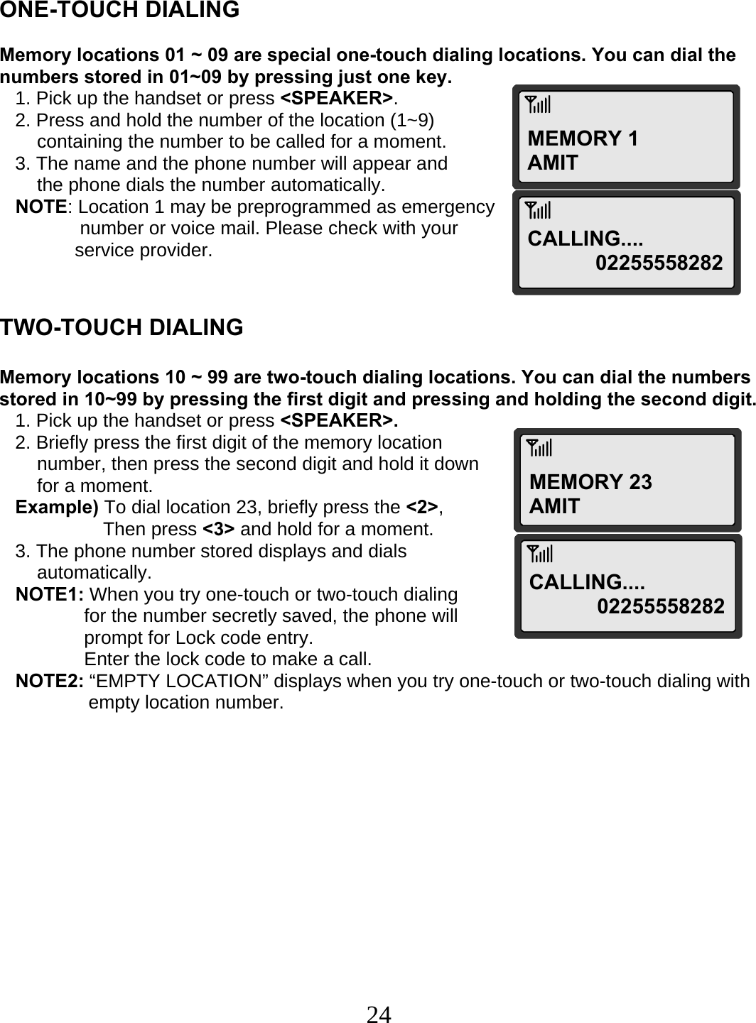  24MEMORY 1 AMIT MEMORY 23 AMIT    ONE-TOUCH DIALING  Memory locations 01 ~ 09 are special one-touch dialing locations. You can dial the numbers stored in 01~09 by pressing just one key.    1. Pick up the handset or press &lt;SPEAKER&gt;.    2. Press and hold the number of the location (1~9)  containing the number to be called for a moment.    3. The name and the phone number will appear and the phone dials the number automatically.    NOTE: Location 1 may be preprogrammed as emergency  number or voice mail. Please check with your  service provider.   TWO-TOUCH DIALING  Memory locations 10 ~ 99 are two-touch dialing locations. You can dial the numbers stored in 10~99 by pressing the first digit and pressing and holding the second digit.    1. Pick up the handset or press &lt;SPEAKER&gt;.    2. Briefly press the first digit of the memory location  number, then press the second digit and hold it down  for a moment.    Example) To dial location 23, briefly press the &lt;2&gt;,  Then press &lt;3&gt; and hold for a moment.    3. The phone number stored displays and dials    automatically.    NOTE1: When you try one-touch or two-touch dialing  for the number secretly saved, the phone will  prompt for Lock code entry.  Enter the lock code to make a call.    NOTE2: “EMPTY LOCATION” displays when you try one-touch or two-touch dialing with                   empty location number.  CALLING....  02255558282CALLING....  02255558282