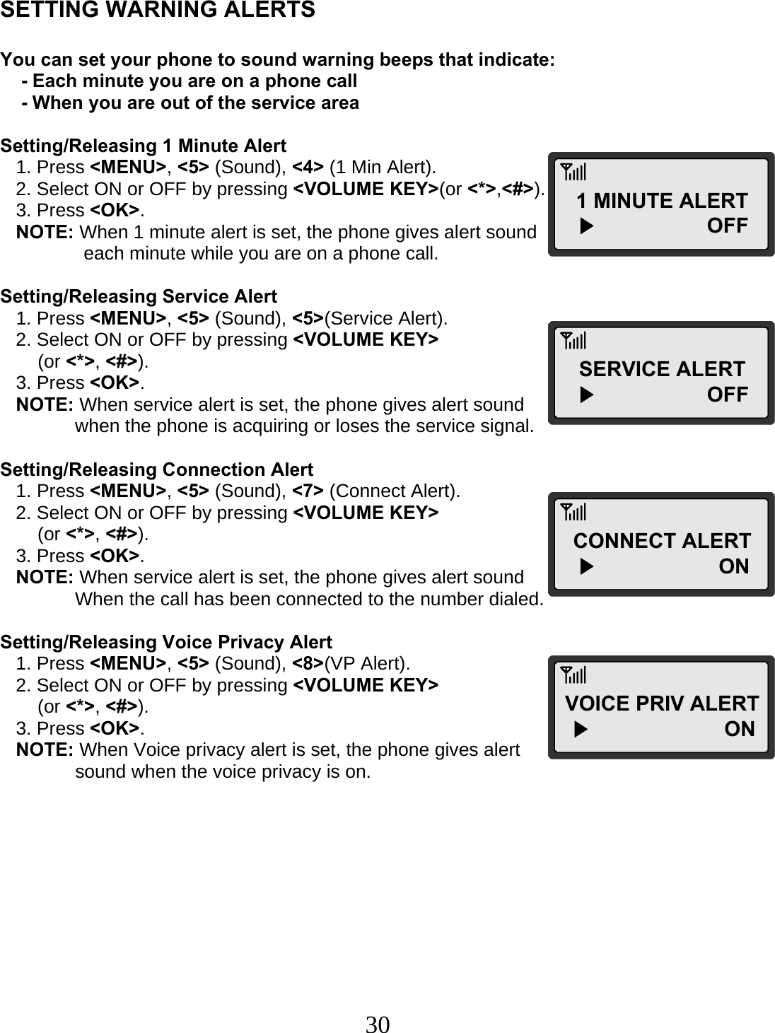  30   SETTING WARNING ALERTS  You can set your phone to sound warning beeps that indicate:     - Each minute you are on a phone call     - When you are out of the service area  Setting/Releasing 1 Minute Alert    1. Press &lt;MENU&gt;, &lt;5&gt; (Sound), &lt;4&gt; (1 Min Alert).    2. Select ON or OFF by pressing &lt;VOLUME KEY&gt;(or &lt;*&gt;,&lt;#&gt;).    3. Press &lt;OK&gt;.    NOTE: When 1 minute alert is set, the phone gives alert sound        each minute while you are on a phone call.  Setting/Releasing Service Alert    1. Press &lt;MENU&gt;, &lt;5&gt; (Sound), &lt;5&gt;(Service Alert).    2. Select ON or OFF by pressing &lt;VOLUME KEY&gt;  (or &lt;*&gt;, &lt;#&gt;).    3. Press &lt;OK&gt;.    NOTE: When service alert is set, the phone gives alert sound  when the phone is acquiring or loses the service signal.  Setting/Releasing Connection Alert    1. Press &lt;MENU&gt;, &lt;5&gt; (Sound), &lt;7&gt; (Connect Alert).    2. Select ON or OFF by pressing &lt;VOLUME KEY&gt;  (or &lt;*&gt;, &lt;#&gt;).    3. Press &lt;OK&gt;.    NOTE: When service alert is set, the phone gives alert sound  When the call has been connected to the number dialed.  Setting/Releasing Voice Privacy Alert    1. Press &lt;MENU&gt;, &lt;5&gt; (Sound), &lt;8&gt;(VP Alert).    2. Select ON or OFF by pressing &lt;VOLUME KEY&gt;   (or &lt;*&gt;, &lt;#&gt;).    3. Press &lt;OK&gt;.    NOTE: When Voice privacy alert is set, the phone gives alert  sound when the voice privacy is on.         1 MINUTE ALERT   ▶                   OFF SERVICE ALERT   ▶                   OFF CONNECT ALERT   ▶                     ON VOICE PRIV ALERT ▶                       ON  