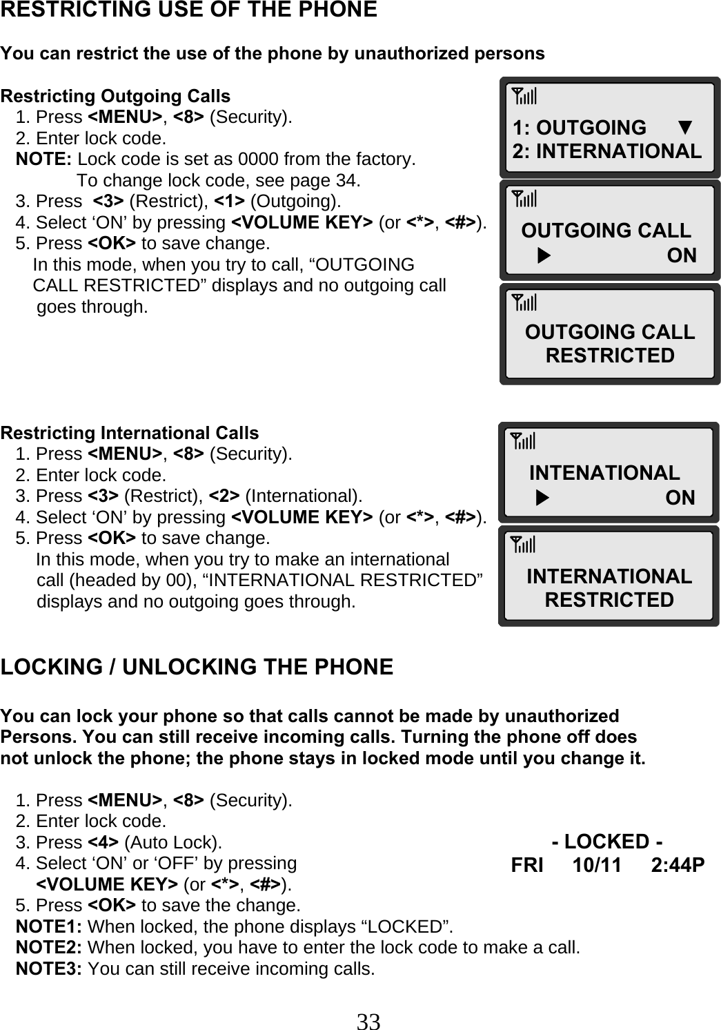  331: OUTGOING     ▼ 2: INTERNATIONAL OUTGOING CALL ▶                ONOUTGOING CALL RESTRICTED INTENATIONAL ▶                ONINTERNATIONAL RESTRICTED- LOCKED - FRI     10/11     2:44P   RESTRICTING USE OF THE PHONE  You can restrict the use of the phone by unauthorized persons  Restricting Outgoing Calls    1. Press &lt;MENU&gt;, &lt;8&gt; (Security).    2. Enter lock code.    NOTE: Lock code is set as 0000 from the factory.                To change lock code, see page 34.    3. Press  &lt;3&gt; (Restrict), &lt;1&gt; (Outgoing).    4. Select ‘ON’ by pressing &lt;VOLUME KEY&gt; (or &lt;*&gt;, &lt;#&gt;).    5. Press &lt;OK&gt; to save change.  In this mode, when you try to call, “OUTGOING  CALL RESTRICTED” displays and no outgoing call  goes through.      Restricting International Calls    1. Press &lt;MENU&gt;, &lt;8&gt; (Security).    2. Enter lock code.    3. Press &lt;3&gt; (Restrict), &lt;2&gt; (International).    4. Select ‘ON’ by pressing &lt;VOLUME KEY&gt; (or &lt;*&gt;, &lt;#&gt;).    5. Press &lt;OK&gt; to save change.        In this mode, when you try to make an international  call (headed by 00), “INTERNATIONAL RESTRICTED”  displays and no outgoing goes through.   LOCKING / UNLOCKING THE PHONE  You can lock your phone so that calls cannot be made by unauthorized Persons. You can still receive incoming calls. Turning the phone off does not unlock the phone; the phone stays in locked mode until you change it.     1. Press &lt;MENU&gt;, &lt;8&gt; (Security).    2. Enter lock code.    3. Press &lt;4&gt; (Auto Lock).    4. Select ‘ON’ or ‘OFF’ by pressing   &lt;VOLUME KEY&gt; (or &lt;*&gt;, &lt;#&gt;).    5. Press &lt;OK&gt; to save the change.    NOTE1: When locked, the phone displays “LOCKED”.    NOTE2: When locked, you have to enter the lock code to make a call.    NOTE3: You can still receive incoming calls.  