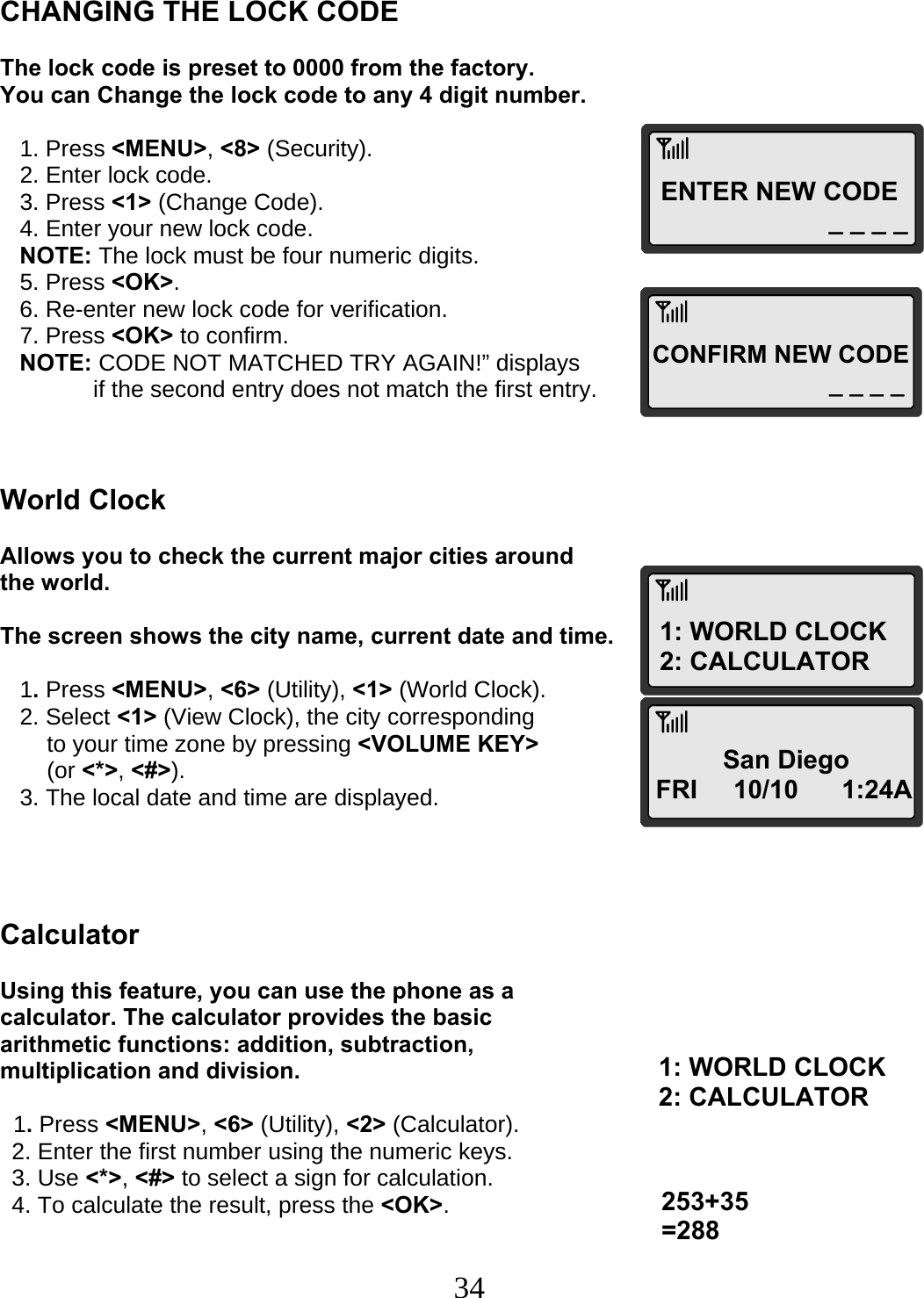  34ENTER NEW CODE _ _ _ _ CONFIRM NEW CODE _ _ _ _1: WORLD CLOCK 2: CALCULATOR San Diego FRI     10/10      1:24A253+35 =288 1: WORLD CLOCK 2: CALCULATOR   CHANGING THE LOCK CODE  The lock code is preset to 0000 from the factory.  You can Change the lock code to any 4 digit number.     1. Press &lt;MENU&gt;, &lt;8&gt; (Security).    2. Enter lock code.    3. Press &lt;1&gt; (Change Code).    4. Enter your new lock code.    NOTE: The lock must be four numeric digits.    5. Press &lt;OK&gt;.    6. Re-enter new lock code for verification.    7. Press &lt;OK&gt; to confirm.    NOTE: CODE NOT MATCHED TRY AGAIN!” displays   if the second entry does not match the first entry.    World Clock  Allows you to check the current major cities around the world.  The screen shows the city name, current date and time.     1. Press &lt;MENU&gt;, &lt;6&gt; (Utility), &lt;1&gt; (World Clock).    2. Select &lt;1&gt; (View Clock), the city corresponding  to your time zone by pressing &lt;VOLUME KEY&gt; (or &lt;*&gt;, &lt;#&gt;).    3. The local date and time are displayed.     Calculator  Using this feature, you can use the phone as a calculator. The calculator provides the basic arithmetic functions: addition, subtraction, multiplication and division.    1. Press &lt;MENU&gt;, &lt;6&gt; (Utility), &lt;2&gt; (Calculator). 2. Enter the first number using the numeric keys. 3. Use &lt;*&gt;, &lt;#&gt; to select a sign for calculation. 4. To calculate the result, press the &lt;OK&gt;.   