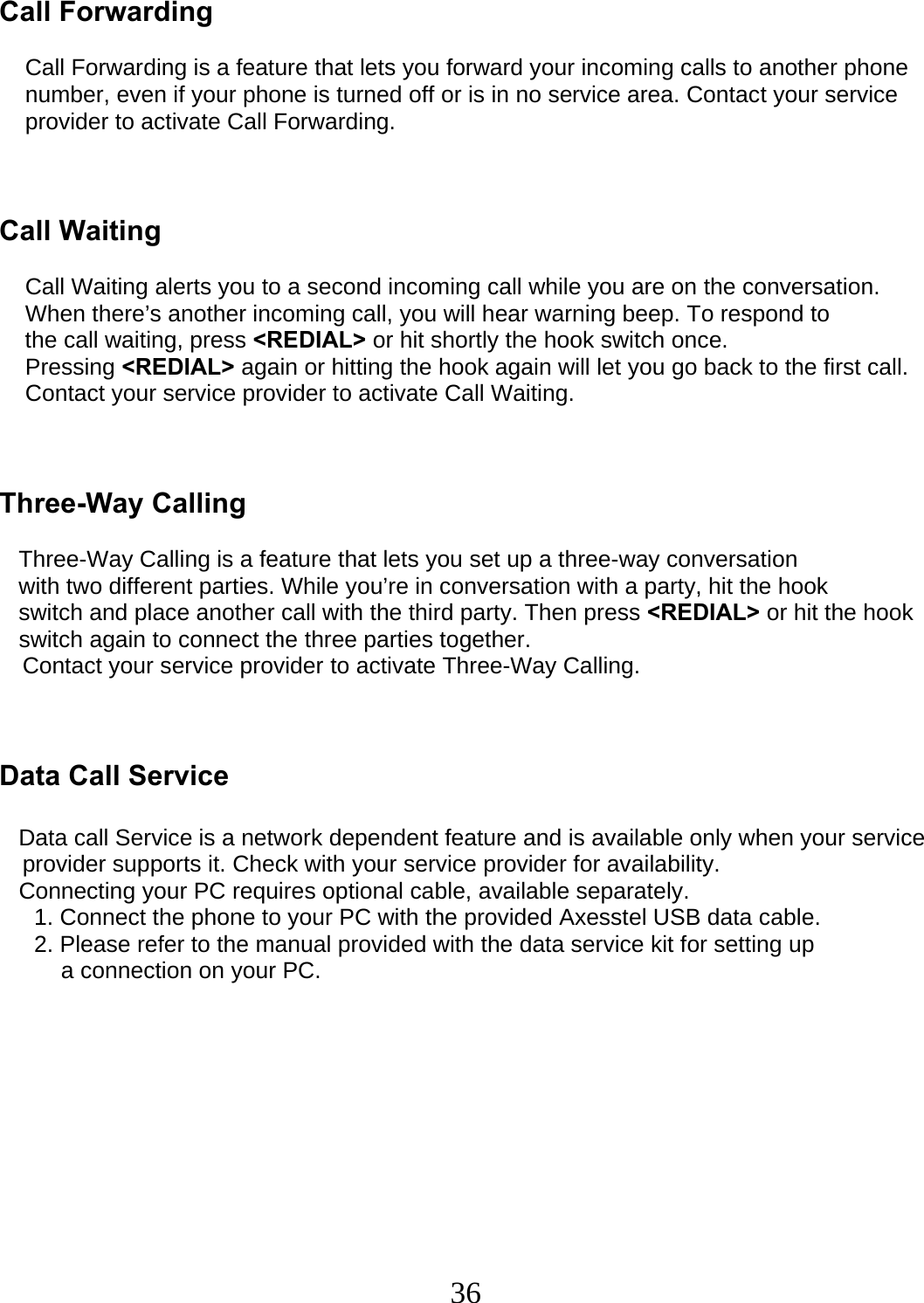  36  Call Forwarding            Call Forwarding is a feature that lets you forward your incoming calls to another phone     number, even if your phone is turned off or is in no service area. Contact your service     provider to activate Call Forwarding.    Call Waiting      Call Waiting alerts you to a second incoming call while you are on the conversation.     When there’s another incoming call, you will hear warning beep. To respond to     the call waiting, press &lt;REDIAL&gt; or hit shortly the hook switch once.     Pressing &lt;REDIAL&gt; again or hitting the hook again will let you go back to the first call.        Contact your service provider to activate Call Waiting.    Three-Way Calling     Three-Way Calling is a feature that lets you set up a three-way conversation    with two different parties. While you’re in conversation with a party, hit the hook    switch and place another call with the third party. Then press &lt;REDIAL&gt; or hit the hook    switch again to connect the three parties together.  Contact your service provider to activate Three-Way Calling.    Data Call Service     Data call Service is a network dependent feature and is available only when your service   provider supports it. Check with your service provider for availability.    Connecting your PC requires optional cable, available separately.    1. Connect the phone to your PC with the provided Axesstel USB data cable.    2. Please refer to the manual provided with the data service kit for setting up  a connection on your PC.