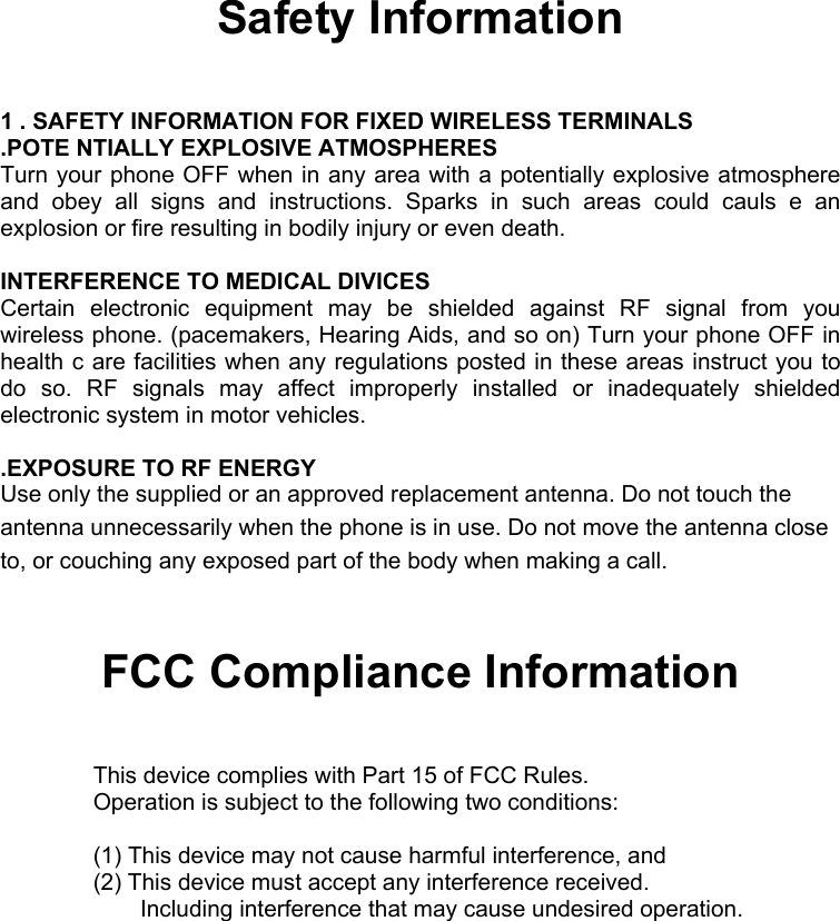   Safety Information  1 . SAFETY INFORMATION FOR FIXED WIRELESS TERMINALS .POTE NTIALLY EXPLOSIVE ATMOSPHERES Turn your phone OFF when in any area with a potentially explosive atmosphere and obey all signs and instructions. Sparks in such areas could cauls e an explosion or fire resulting in bodily injury or even death.  INTERFERENCE TO MEDICAL DIVICES Certain electronic equipment may be shielded against RF signal from you wireless phone. (pacemakers, Hearing Aids, and so on) Turn your phone OFF in health c are facilities when any regulations posted in these areas instruct you to do so. RF signals may affect improperly installed or inadequately shielded electronic system in motor vehicles.  .EXPOSURE TO RF ENERGY Use only the supplied or an approved replacement antenna. Do not touch the antenna unnecessarily when the phone is in use. Do not move the antenna close to, or couching any exposed part of the body when making a call.  FCC Compliance Information  This device complies with Part 15 of FCC Rules. Operation is subject to the following two conditions:  (1) This device may not cause harmful interference, and (2) This device must accept any interference received.    Including interference that may cause undesired operation.