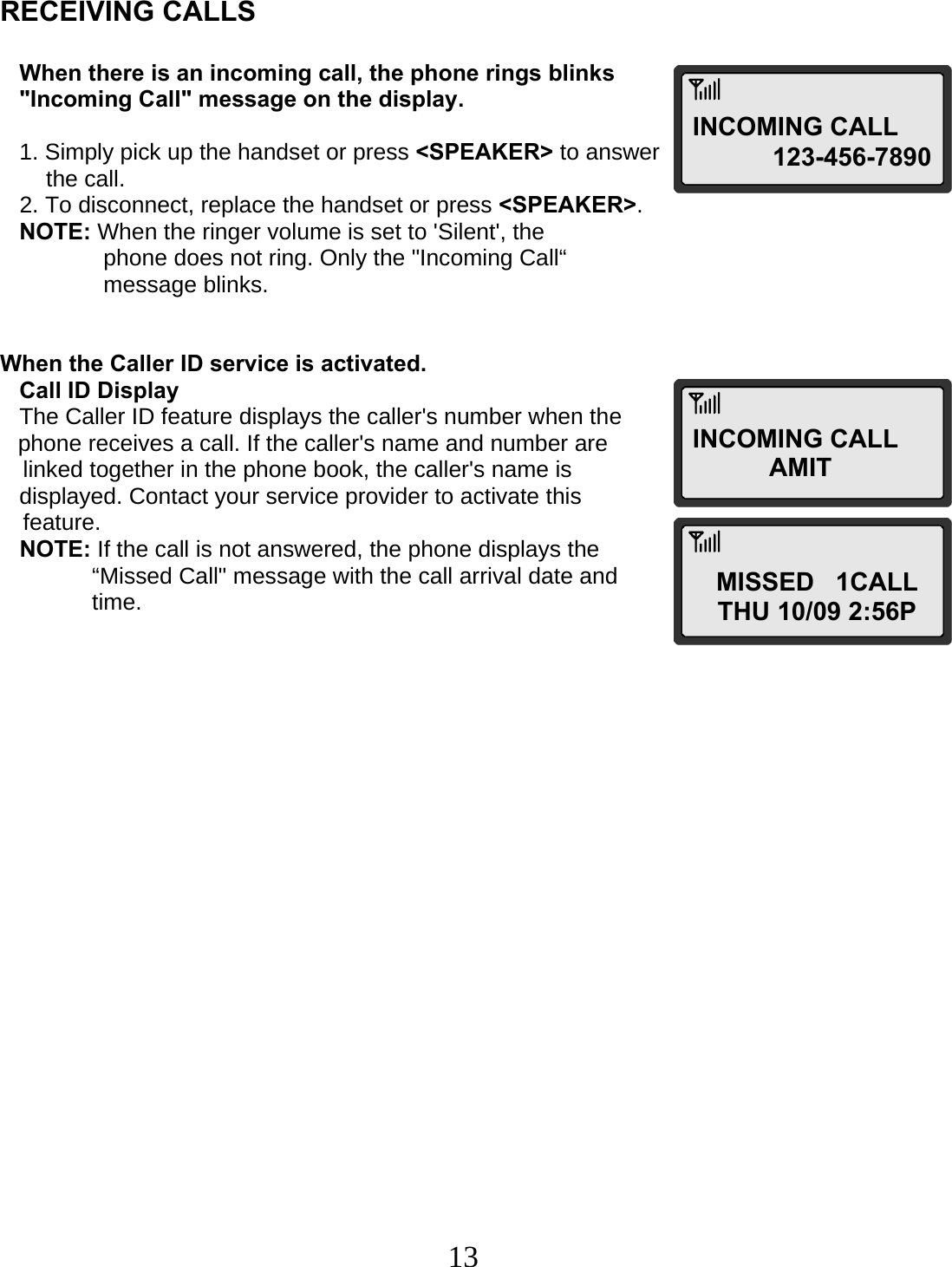  13   RECEIVING CALLS      When there is an incoming call, the phone rings blinks     &quot;Incoming Call&quot; message on the display.     1. Simply pick up the handset or press &lt;SPEAKER&gt; to answer  the call.    2. To disconnect, replace the handset or press &lt;SPEAKER&gt;.    NOTE: When the ringer volume is set to &apos;Silent&apos;, the  phone does not ring. Only the &quot;Incoming Call“   message blinks.   When the Caller ID service is activated.    Call ID Display    The Caller ID feature displays the caller&apos;s number when the  phone receives a call. If the caller&apos;s name and number are  linked together in the phone book, the caller&apos;s name is     displayed. Contact your service provider to activate this  feature.    NOTE: If the call is not answered, the phone displays the    “Missed Call&quot; message with the call arrival date and   time.                        INCOMING CALL 123-456-7890INCOMING CALLAMIT MISSED   1CALL THU 10/09 2:56P 