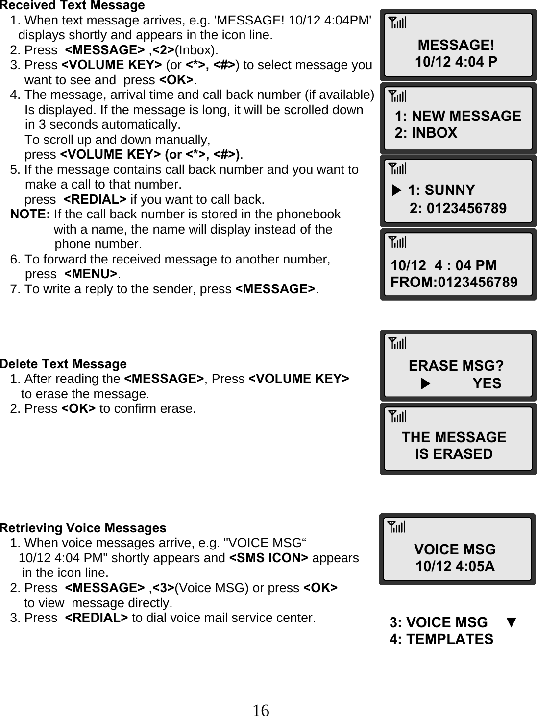  16MESSAGE! 10/12 4:04 P1: NEW MESSAGE 2: INBOX ▶ 1: SUNNY      2: 012345678910/12  4 : 04 PM FROM:0123456789 ERASE MSG?        ▶          YESTHE MESSAGE IS ERASED VOICE MSG 10/12 4:05A3: VOICE MSG    ▼ 4: TEMPLATES    Received Text Message    1. When text message arrives, e.g. &apos;MESSAGE! 10/12 4:04PM&apos;  displays shortly and appears in the icon line.    2. Press  &lt;MESSAGE&gt; ,&lt;2&gt;(Inbox).    3. Press &lt;VOLUME KEY&gt; (or &lt;*&gt;, &lt;#&gt;) to select message you  want to see and  press &lt;OK&gt;.    4. The message, arrival time and call back number (if available) Is displayed. If the message is long, it will be scrolled down  in 3 seconds automatically.        To scroll up and down manually,  press &lt;VOLUME KEY&gt; (or &lt;*&gt;, &lt;#&gt;).    5. If the message contains call back number and you want to  make a call to that number.        press  &lt;REDIAL&gt; if you want to call back.    NOTE: If the call back number is stored in the phonebook  with a name, the name will display instead of the  phone number.    6. To forward the received message to another number,  press  &lt;MENU&gt;.    7. To write a reply to the sender, press &lt;MESSAGE&gt;.     Delete Text Message    1. After reading the &lt;MESSAGE&gt;, Press &lt;VOLUME KEY&gt;  to erase the message.    2. Press &lt;OK&gt; to confirm erase.        Retrieving Voice Messages    1. When voice messages arrive, e.g. &quot;VOICE MSG“  10/12 4:04 PM&quot; shortly appears and &lt;SMS ICON&gt; appears  in the icon line.    2. Press  &lt;MESSAGE&gt; ,&lt;3&gt;(Voice MSG) or press &lt;OK&gt;  to view  message directly.    3. Press  &lt;REDIAL&gt; to dial voice mail service center.  