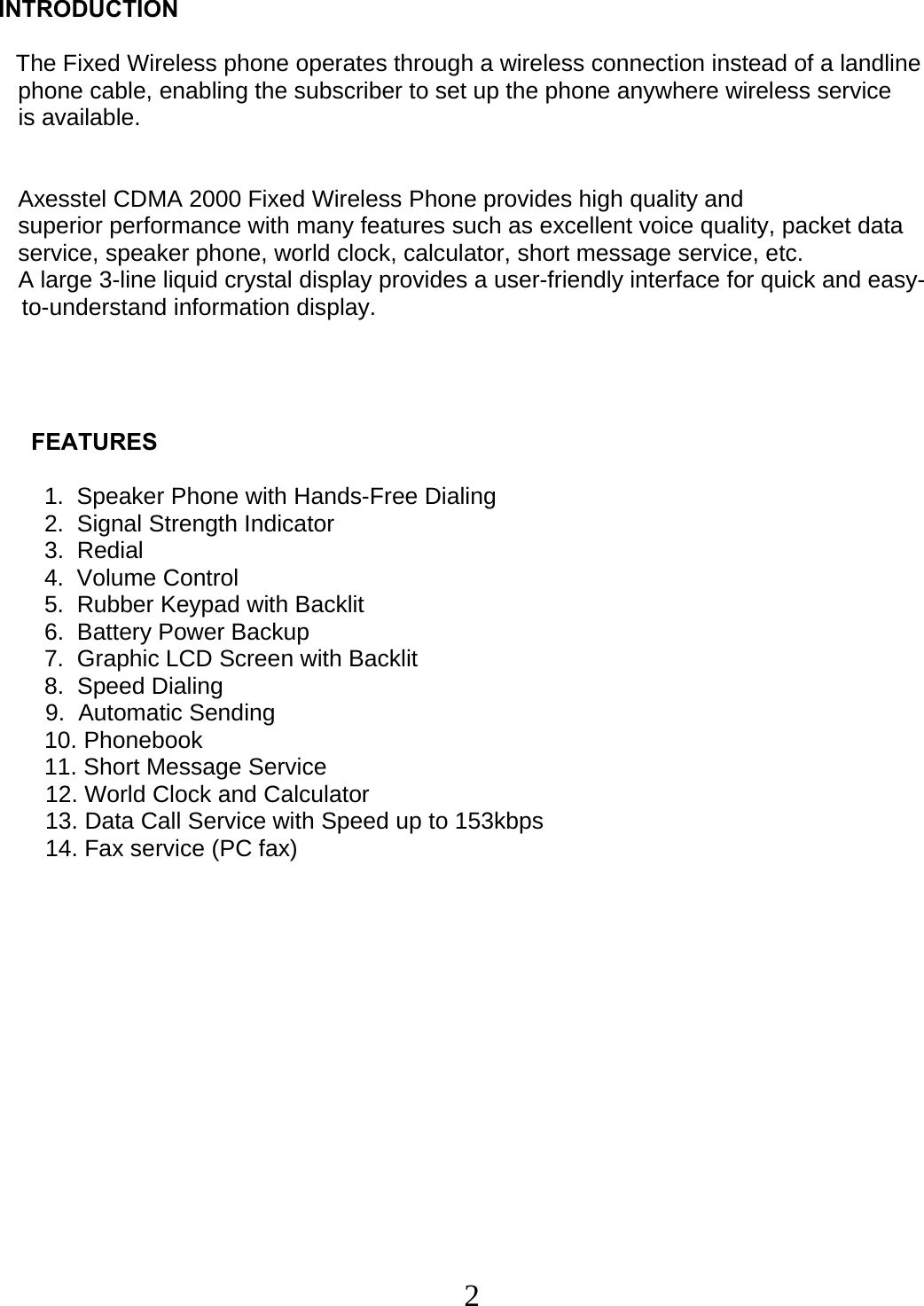  2 INTRODUCTION      The Fixed Wireless phone operates through a wireless connection instead of a landline     phone cable, enabling the subscriber to set up the phone anywhere wireless service     is available.       Axesstel CDMA 2000 Fixed Wireless Phone provides high quality and     superior performance with many features such as excellent voice quality, packet data     service, speaker phone, world clock, calculator, short message service, etc.     A large 3-line liquid crystal display provides a user-friendly interface for quick and easy-to-understand information display.               FEATURES                1.  Speaker Phone with Hands-Free Dialing        2.  Signal Strength Indicator         3.  Redial         4.  Volume Control         5.  Rubber Keypad with Backlit        6.  Battery Power Backup         7.  Graphic LCD Screen with Backlit        8.  Speed Dialing 9.  Automatic Sending         10. Phonebook         11. Short Message Service 12. World Clock and Calculator 13. Data Call Service with Speed up to 153kbps 14. Fax service (PC fax)                   