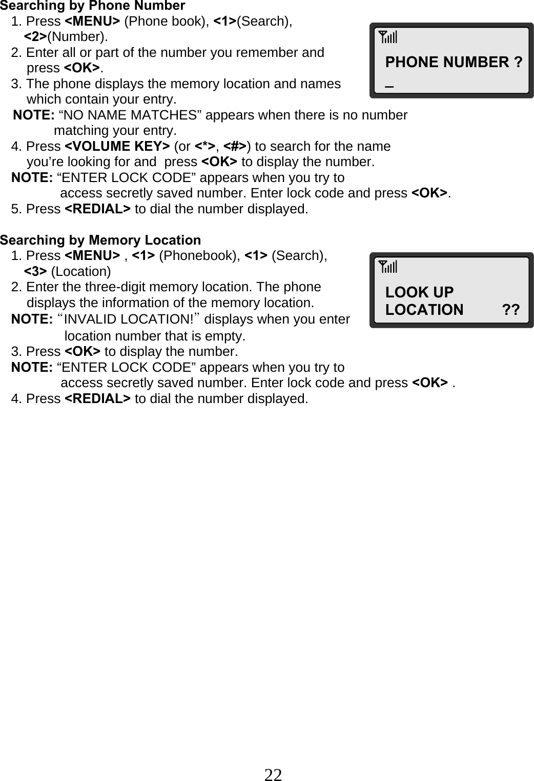  22PHONE NUMBER ?_ LOOK UP LOCATION         ?? Searching by Phone Number    1. Press &lt;MENU&gt; (Phone book), &lt;1&gt;(Search),  &lt;2&gt;(Number).    2. Enter all or part of the number you remember and  press &lt;OK&gt;.    3. The phone displays the memory location and names  which contain your entry. NOTE: “NO NAME MATCHES” appears when there is no number  matching your entry.    4. Press &lt;VOLUME KEY&gt; (or &lt;*&gt;, &lt;#&gt;) to search for the name  you’re looking for and  press &lt;OK&gt; to display the number.    NOTE: “ENTER LOCK CODE” appears when you try to                 access secretly saved number. Enter lock code and press &lt;OK&gt;.    5. Press &lt;REDIAL&gt; to dial the number displayed.  Searching by Memory Location    1. Press &lt;MENU&gt; , &lt;1&gt; (Phonebook), &lt;1&gt; (Search),  &lt;3&gt; (Location)    2. Enter the three-digit memory location. The phone  displays the information of the memory location.    NOTE: “INVALID LOCATION!” displays when you enter  location number that is empty.    3. Press &lt;OK&gt; to display the number.    NOTE: “ENTER LOCK CODE” appears when you try to   access secretly saved number. Enter lock code and press &lt;OK&gt; .    4. Press &lt;REDIAL&gt; to dial the number displayed.                   