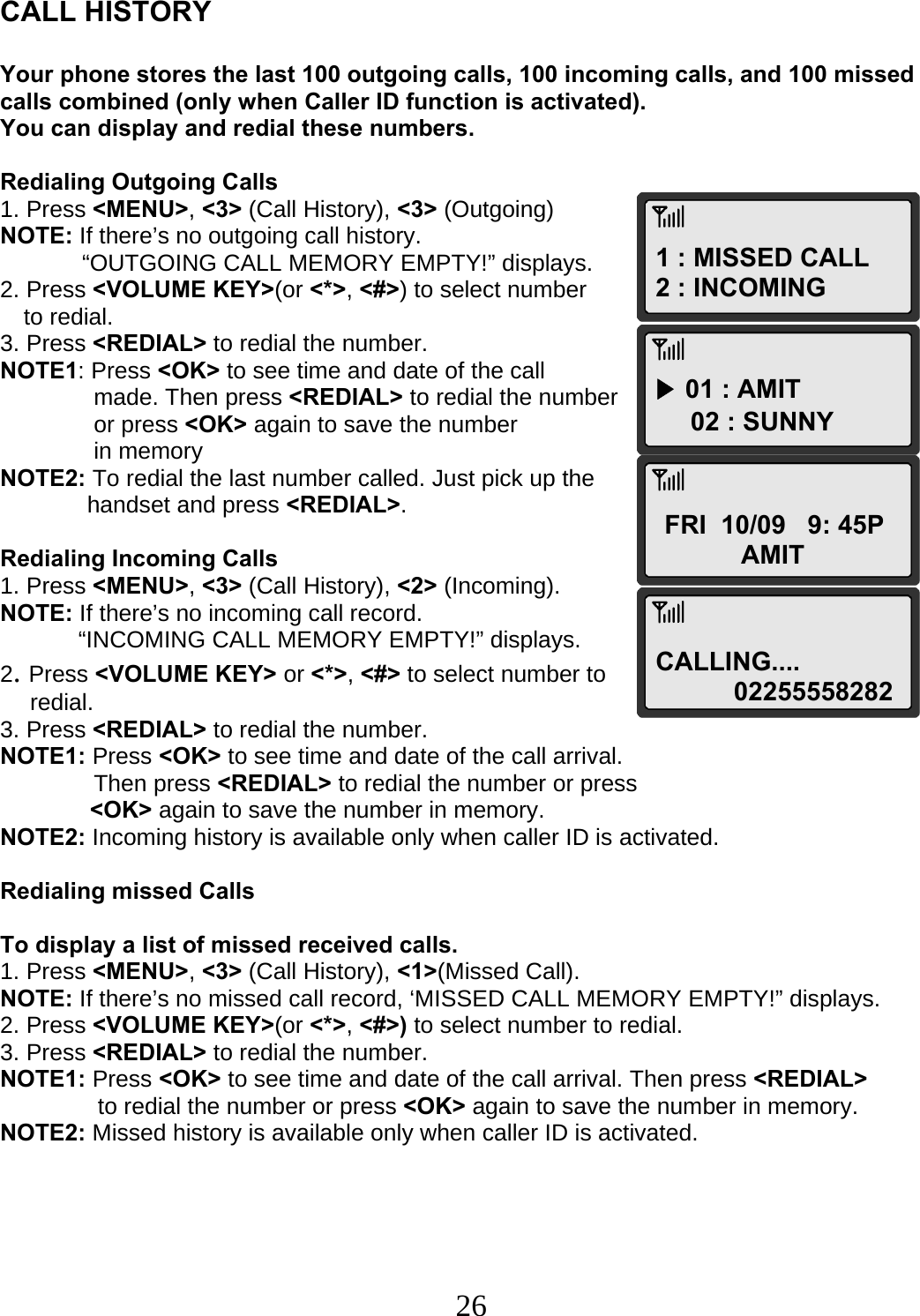  261 : MISSED CALL 2 : INCOMING ▶ 01 : AMIT 02 : SUNNY FRI  10/09   9: 45P AMIT CALLING.... 02255558282  CALL HISTORY  Your phone stores the last 100 outgoing calls, 100 incoming calls, and 100 missed calls combined (only when Caller ID function is activated). You can display and redial these numbers.  Redialing Outgoing Calls 1. Press &lt;MENU&gt;, &lt;3&gt; (Call History), &lt;3&gt; (Outgoing) NOTE: If there’s no outgoing call history. “OUTGOING CALL MEMORY EMPTY!” displays. 2. Press &lt;VOLUME KEY&gt;(or &lt;*&gt;, &lt;#&gt;) to select number  to redial. 3. Press &lt;REDIAL&gt; to redial the number. NOTE1: Press &lt;OK&gt; to see time and date of the call  made. Then press &lt;REDIAL&gt; to redial the number  or press &lt;OK&gt; again to save the number in memory NOTE2: To redial the last number called. Just pick up the  handset and press &lt;REDIAL&gt;.  Redialing Incoming Calls 1. Press &lt;MENU&gt;, &lt;3&gt; (Call History), &lt;2&gt; (Incoming). NOTE: If there’s no incoming call record.              “INCOMING CALL MEMORY EMPTY!” displays. 2. Press &lt;VOLUME KEY&gt; or &lt;*&gt;, &lt;#&gt; to select number to  redial. 3. Press &lt;REDIAL&gt; to redial the number. NOTE1: Press &lt;OK&gt; to see time and date of the call arrival.  Then press &lt;REDIAL&gt; to redial the number or press  &lt;OK&gt; again to save the number in memory. NOTE2: Incoming history is available only when caller ID is activated.  Redialing missed Calls  To display a list of missed received calls. 1. Press &lt;MENU&gt;, &lt;3&gt; (Call History), &lt;1&gt;(Missed Call). NOTE: If there’s no missed call record, ‘MISSED CALL MEMORY EMPTY!” displays. 2. Press &lt;VOLUME KEY&gt;(or &lt;*&gt;, &lt;#&gt;) to select number to redial. 3. Press &lt;REDIAL&gt; to redial the number. NOTE1: Press &lt;OK&gt; to see time and date of the call arrival. Then press &lt;REDIAL&gt;                to redial the number or press &lt;OK&gt; again to save the number in memory. NOTE2: Missed history is available only when caller ID is activated.      