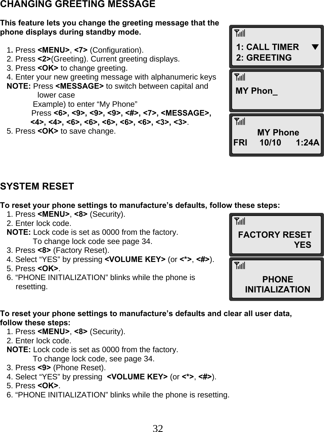  321: CALL TIMER     ▼ 2: GREETING MY Phon_FACTORY RESET                        YES PHONE INITIALIZATION MY Phone FRI     10/10      1:24A    CHANGING GREETING MESSAGE  This feature lets you change the greeting message that the phone displays during standby mode.     1. Press &lt;MENU&gt;, &lt;7&gt; (Configuration).    2. Press &lt;2&gt;(Greeting). Current greeting displays.    3. Press &lt;OK&gt; to change greeting.    4. Enter your new greeting message with alphanumeric keys    NOTE: Press &lt;MESSAGE&gt; to switch between capital and  lower case                Example) to enter “My Phone”  Press &lt;6&gt;, &lt;9&gt;, &lt;9&gt;, &lt;9&gt;, &lt;#&gt;, &lt;7&gt;, &lt;MESSAGE&gt;, &lt;4&gt;, &lt;4&gt;, &lt;6&gt;, &lt;6&gt;, &lt;6&gt;, &lt;6&gt;, &lt;6&gt;, &lt;3&gt;, &lt;3&gt;.    5. Press &lt;OK&gt; to save change.      SYSTEM RESET  To reset your phone settings to manufacture’s defaults, follow these steps:    1. Press &lt;MENU&gt;, &lt;8&gt; (Security).    2. Enter lock code.    NOTE: Lock code is set as 0000 from the factory.                To change lock code see page 34.    3. Press &lt;8&gt; (Factory Reset).    4. Select “YES” by pressing &lt;VOLUME KEY&gt; (or &lt;*&gt;, &lt;#&gt;).    5. Press &lt;OK&gt;.    6. “PHONE INITIALIZATION” blinks while the phone is  resetting.   To reset your phone settings to manufacture’s defaults and clear all user data, follow these steps:    1. Press &lt;MENU&gt;, &lt;8&gt; (Security).    2. Enter lock code.    NOTE: Lock code is set as 0000 from the factory.                To change lock code, see page 34.    3. Press &lt;9&gt; (Phone Reset).    4. Select “YES” by pressing  &lt;VOLUME KEY&gt; (or &lt;*&gt;, &lt;#&gt;).    5. Press &lt;OK&gt;.    6. “PHONE INITIALIZATION” blinks while the phone is resetting. 