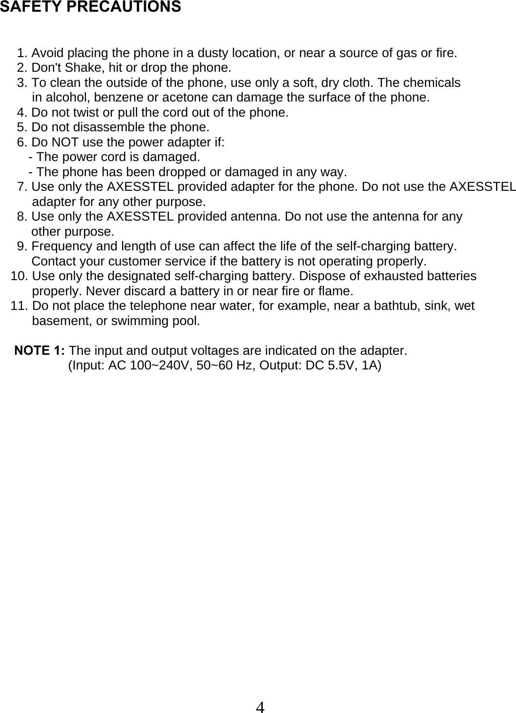  4   SAFETY PRECAUTIONS       1. Avoid placing the phone in a dusty location, or near a source of gas or fire.    2. Don&apos;t Shake, hit or drop the phone.    3. To clean the outside of the phone, use only a soft, dry cloth. The chemicals           in alcohol, benzene or acetone can damage the surface of the phone.     4. Do not twist or pull the cord out of the phone.     5. Do not disassemble the phone.     6. Do NOT use the power adapter if:          - The power cord is damaged.          - The phone has been dropped or damaged in any way.     7. Use only the AXESSTEL provided adapter for the phone. Do not use the AXESSTEL adapter for any other purpose.     8. Use only the AXESSTEL provided antenna. Do not use the antenna for any            other purpose.     9. Frequency and length of use can affect the life of the self-charging battery.         Contact your customer service if the battery is not operating properly.     10. Use only the designated self-charging battery. Dispose of exhausted batteries           properly. Never discard a battery in or near fire or flame.     11. Do not place the telephone near water, for example, near a bathtub, sink, wet           basement, or swimming pool.       NOTE 1: The input and output voltages are indicated on the adapter.                    (Input: AC 100~240V, 50~60 Hz, Output: DC 5.5V, 1A)     