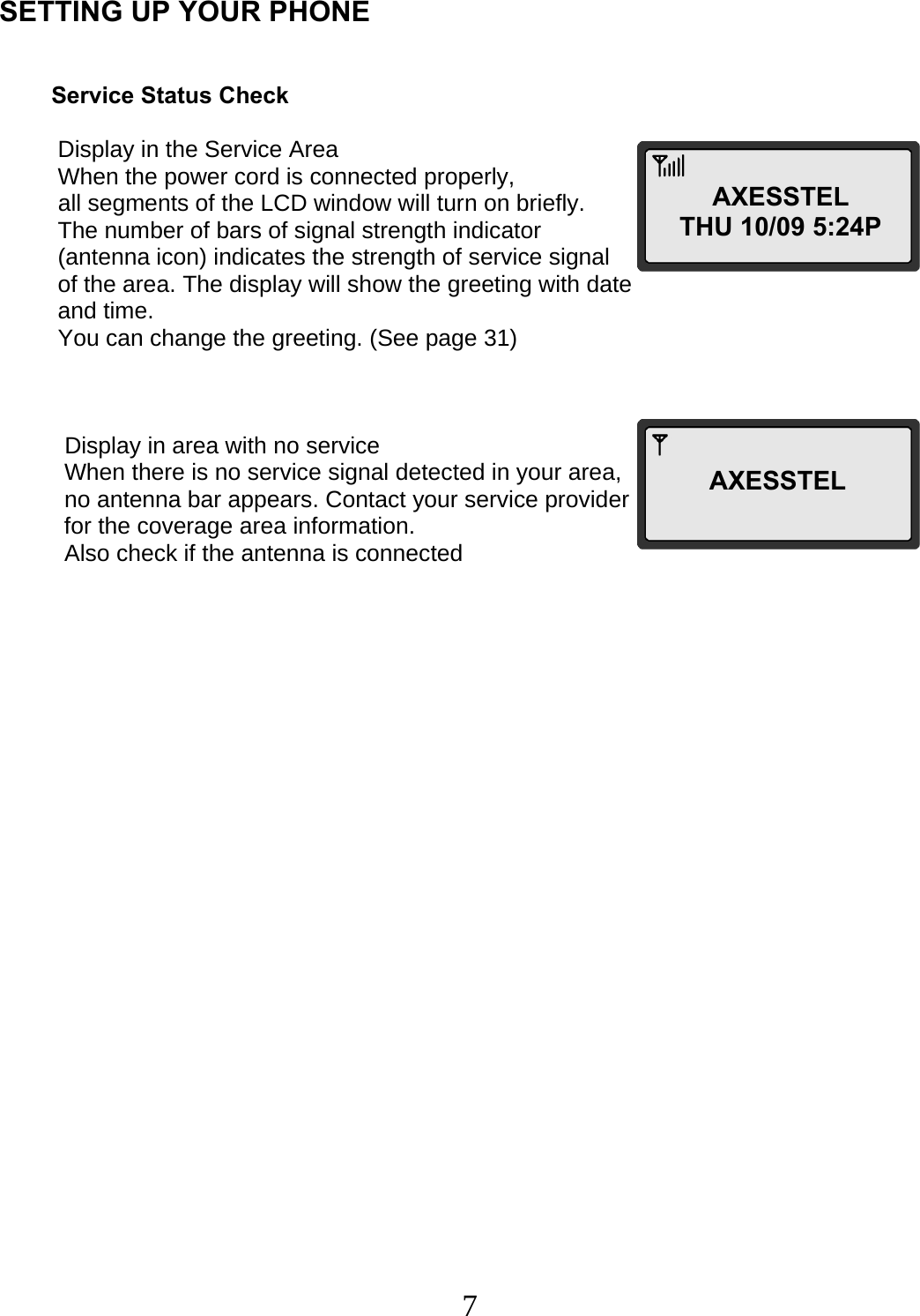  7  SETTING UP YOUR PHONE            Service Status Check            Display in the Service Area           When the power cord is connected properly,                     all segments of the LCD window will turn on briefly.           The number of bars of signal strength indicator                                  (antenna icon) indicates the strength of service signal           of the area. The display will show the greeting with date           and time.           You can change the greeting. (See page 31)               Display in area with no service            When there is no service signal detected in your area,            no antenna bar appears. Contact your service provider            for the coverage area information.                                            Also check if the antenna is connected        AXESSTEL THU 10/09 5:24PAXESSTEL 