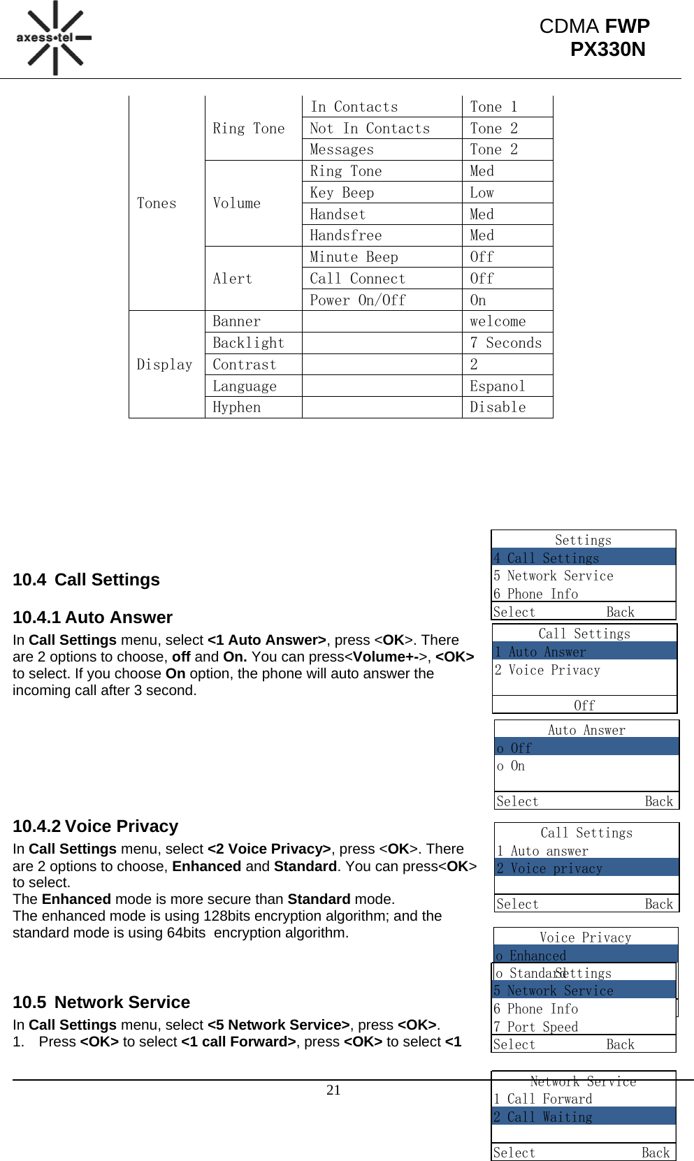                                                                                                      21 CDMA FWP PX330NSettings4 Call Settings5 Network Service6 Phone InfoSelect          BackCall Settings1 Auto Answer2 Voice PrivacyOffAuto Answero Offo OnSelect               BackCall Settings1 Auto answer2 Voice privacySelect               BackVoice Privacyo Enhancedo StandardSelect               BackSettings5 Network Service6 Phone Info7 Port SpeedSelect          BackNetwork Service1 Call Forward2 Call WaitingSelect               BackTones Ring Tone In Contacts  Tone 1 Not In Contacts  Tone 2 Messages  Tone 2 Volume Ring Tone  Med Key Beep  Low Handset  Med Handsfree  Med Alert Minute Beep  Off Call Connect  Off Power On/Off  On Display Banner      welcome Backlight      7 Seconds Contrast      2 Language      Espanol Hyphen      Disable         10.4 Call Settings 10.4.1 Auto Answer In Call Settings menu, select &lt;1 Auto Answer&gt;, press &lt;OK&gt;. There are 2 options to choose, off and On. You can press&lt;Volume+-&gt;, &lt;OK&gt; to select. If you choose On option, the phone will auto answer the incoming call after 3 second.       10.4.2 Voice Privacy In Call Settings menu, select &lt;2 Voice Privacy&gt;, press &lt;OK&gt;. There are 2 options to choose, Enhanced and Standard. You can press&lt;OK&gt; to select.  The Enhanced mode is more secure than Standard mode. The enhanced mode is using 128bits encryption algorithm; and the standard mode is using 64bits  encryption algorithm.    10.5 Network Service In Call Settings menu, select &lt;5 Network Service&gt;, press &lt;OK&gt;. 1. Press &lt;OK&gt; to select &lt;1 call Forward&gt;, press &lt;OK&gt; to select &lt;1 