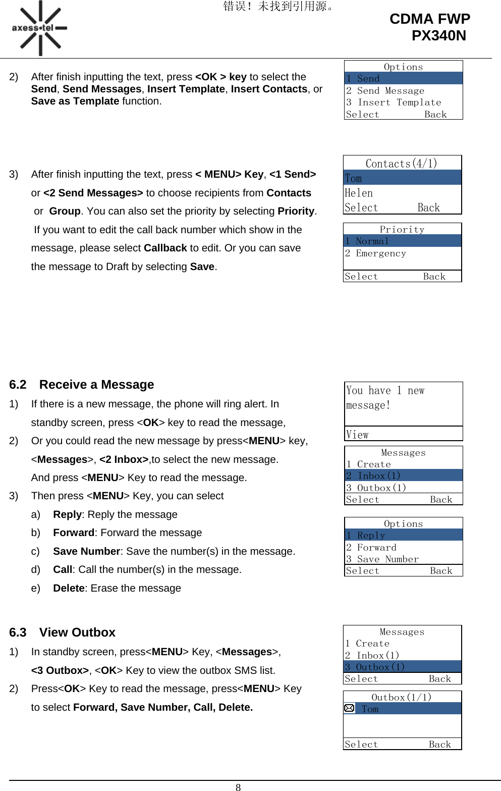 错误！未找到引用源。                                                                                                   8 CDMA FWP PX340NOptions1 Send2 Send Message3 Insert TemplateSelect        BackContacts(4/1)TomHelenSelect       BackPriority1 Normal2 EmergencySelect        BackYou have 1 newmessage!ViewMessages1 Create2 Inbox(1)3 Outbox(1)Select         BackOptions1 Reply2 Forward3 Save NumberSelect         BackMessages1 Create2 Inbox(1)3 Outbox(1)Select         BackOutbox(1/1)   TomSelect         Back2)  After finish inputting the text, press &lt;OK &gt; key to select the Send, Send Messages, Insert Template, Insert Contacts, or Save as Template function.                                                                                                                         3)  After finish inputting the text, press &lt; MENU&gt; Key, &lt;1 Send&gt;                                                                 or &lt;2 Send Messages&gt; to choose recipients from Contacts                                                              or  Group. You can also set the priority by selecting Priority.                                                                 If you want to edit the call back number which show in the  message, please select Callback to edit. Or you can save  the message to Draft by selecting Save.      6.2  Receive a Message 1)  If there is a new message, the phone will ring alert. In     standby screen, press &lt;OK&gt; key to read the message, 2)  Or you could read the new message by press&lt;MENU&gt; key,   &lt;Messages&gt;, &lt;2 Inbox&gt;,to select the new message.  And press &lt;MENU&gt; Key to read the message. 3) Then press &lt;MENU&gt; Key, you can select                                           a)  Reply: Reply the message b)  Forward: Forward the message c)  Save Number: Save the number(s) in the message. d)  Call: Call the number(s) in the message. e)  Delete: Erase the message  6.3 View Outbox 1)  In standby screen, press&lt;MENU&gt; Key, &lt;Messages&gt;,                              &lt;3 Outbox&gt;, &lt;OK&gt; Key to view the outbox SMS list.                             2) Press&lt;OK&gt; Key to read the message, press&lt;MENU&gt; Key  to select Forward, Save Number, Call, Delete.   