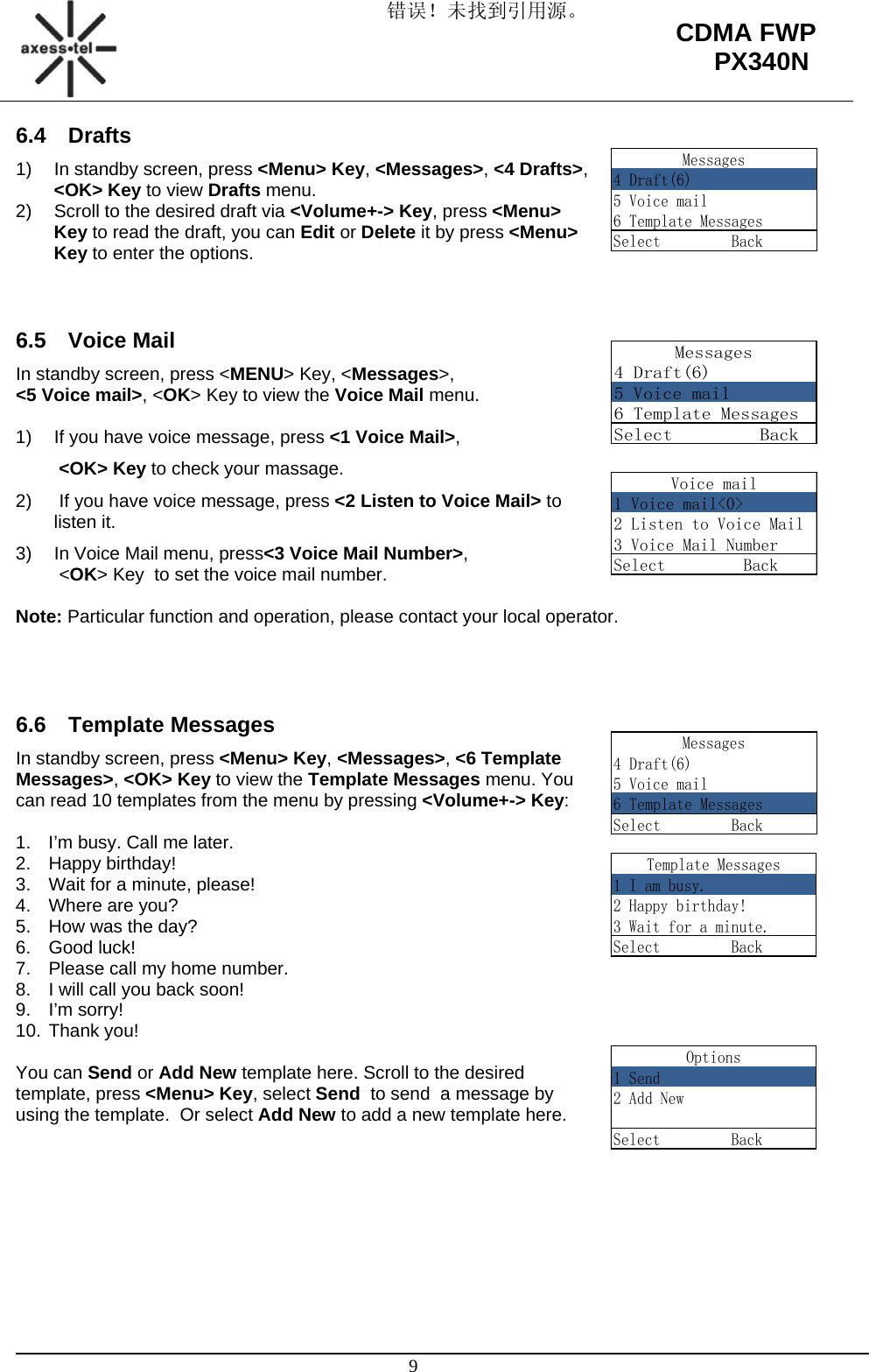 错误！未找到引用源。                                                                                                   9 CDMA FWP PX340NVoice mail1 Voice mail&lt;0&gt;2 Listen to Voice Mail3 Voice Mail NumberSelect         BackMessages4 Draft(6)5 Voice mail6 Template MessagesSelect         Back6.4 Drafts 1)  In standby screen, press &lt;Menu&gt; Key, &lt;Messages&gt;, &lt;4 Drafts&gt;, &lt;OK&gt; Key to view Drafts menu. 2)  Scroll to the desired draft via &lt;Volume+-&gt; Key, press &lt;Menu&gt; Key to read the draft, you can Edit or Delete it by press &lt;Menu&gt; Key to enter the options.   6.5 Voice Mail In standby screen, press &lt;MENU&gt; Key, &lt;Messages&gt;,  &lt;5 Voice mail&gt;, &lt;OK&gt; Key to view the Voice Mail menu.  1)  If you have voice message, press &lt;1 Voice Mail&gt;,   &lt;OK&gt; Key to check your massage. 2)   If you have voice message, press &lt;2 Listen to Voice Mail&gt; to listen it. 3)  In Voice Mail menu, press&lt;3 Voice Mail Number&gt;,  &lt;OK&gt; Key  to set the voice mail number.  Note: Particular function and operation, please contact your local operator.    6.6 Template Messages In standby screen, press &lt;Menu&gt; Key, &lt;Messages&gt;, &lt;6 Template Messages&gt;, &lt;OK&gt; Key to view the Template Messages menu. You can read 10 templates from the menu by pressing &lt;Volume+-&gt; Key:  1.  I’m busy. Call me later. 2. Happy birthday!  3.  Wait for a minute, please! 4.  Where are you? 5.  How was the day? 6. Good luck! 7.  Please call my home number. 8.  I will call you back soon! 9. I’m sorry! 10. Thank you!  You can Send or Add New template here. Scroll to the desired template, press &lt;Menu&gt; Key, select Send  to send  a message by using the template.  Or select Add New to add a new template here.         Messages4 Draft(6)5 Voice mail6 Template MessagesSelect         BackMessages4 Draft(6)5 Voice mail6 Template MessagesSelect         BackTemplate Messages1 I am busy.2 Happy birthday!3 Wait for a minute.Select         BackOptions1 Send2 Add NewSelect         Back
