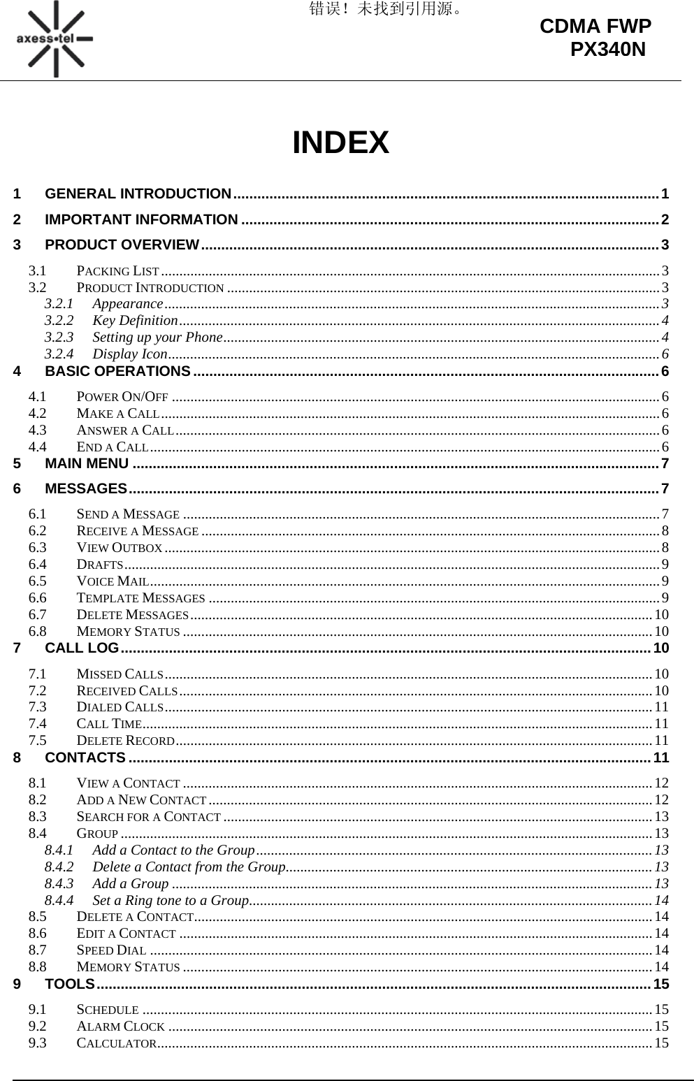 错误！未找到引用源。                                                                                                        CDMA FWP PX340N INDEX  1GENERAL INTRODUCTION .......................................................................................................... 1 2IMPORTANT INFORMATION ........................................................................................................ 23PRODUCT OVERVIEW .................................................................................................................. 33.1PACKING LIST ........................................................................................................................................ 33.2PRODUCT INTRODUCTION ...................................................................................................................... 33.2.1Appearance ....................................................................................................................................... 33.2.2Key Definition ................................................................................................................................... 43.2.3Setting up your Phone ....................................................................................................................... 43.2.4Display Icon ...................................................................................................................................... 64BASIC OPERATIONS .................................................................................................................... 64.1POWER ON/OFF ..................................................................................................................................... 64.2MAKE A CALL ........................................................................................................................................ 64.3ANSWER A CALL .................................................................................................................................... 64.4END A CALL ........................................................................................................................................... 65MAIN MENU ................................................................................................................................... 76MESSAGES .................................................................................................................................... 76.1SEND A MESSAGE .................................................................................................................................. 76.2RECEIVE A MESSAGE ............................................................................................................................. 86.3VIEW OUTBOX ....................................................................................................................................... 86.4DRAFTS .................................................................................................................................................. 96.5VOICE MAIL ........................................................................................................................................... 96.6TEMPLATE MESSAGES ........................................................................................................................... 96.7DELETE MESSAGES .............................................................................................................................. 106.8MEMORY STATUS ................................................................................................................................ 107CALL LOG .................................................................................................................................... 107.1MISSED CALLS ..................................................................................................................................... 107.2RECEIVED CALLS ................................................................................................................................. 107.3DIALED CALLS ..................................................................................................................................... 117.4CALL TIME ........................................................................................................................................... 117.5DELETE RECORD .................................................................................................................................. 118CONTACTS .................................................................................................................................. 118.1VIEW A CONTACT ................................................................................................................................ 128.2ADD A NEW CONTACT ......................................................................................................................... 128.3SEARCH FOR A CONTACT ..................................................................................................................... 138.4GROUP ................................................................................................................................................. 138.4.1Add a Contact to the Group ............................................................................................................ 138.4.2Delete a Contact from the Group .................................................................................................... 138.4.3Add a Group ................................................................................................................................... 138.4.4Set a Ring tone to a Group .............................................................................................................. 148.5DELETE A CONTACT ............................................................................................................................. 148.6EDIT A CONTACT ................................................................................................................................. 148.7SPEED DIAL ......................................................................................................................................... 148.8MEMORY STATUS ................................................................................................................................ 149TOOLS .......................................................................................................................................... 159.1SCHEDULE ........................................................................................................................................... 159.2ALARM CLOCK .................................................................................................................................... 159.3CALCULATOR ....................................................................................................................................... 15
