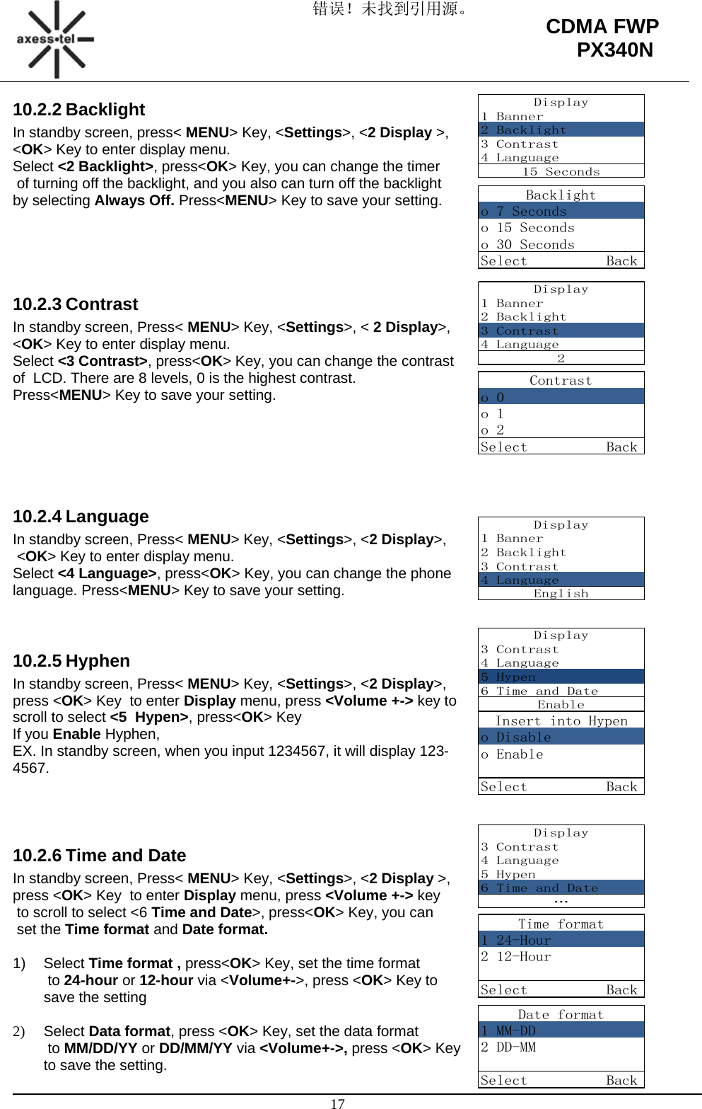 错误！未找到引用源。                                                                                                   17 CDMA FWP PX340NDisplay1 Banner2 Backlight3 Contrast4 Language15 SecondsBacklighto 7 Secondso 15 Secondso 30 SecondsSelect          BackContrasto 0o 1o 2Select          BackDisplay1 Banner2 Backlight3 Contrast4 Language2Display1 Banner2 Backlight3 Contrast4 LanguageEnglishDisplay3 Contrast4 Language5 Hypen6 Time and DateEnableInsert into Hypeno Disableo EnableSelect          BackDisplay3 Contrast4 Language5 Hypen6 Time and Date…Time format1 24-Hour2 12-HourSelect          BackDate format1 MM-DD2 DD-MMSelect          Back10.2.2 Backlight In standby screen, press&lt; MENU&gt; Key, &lt;Settings&gt;, &lt;2 Display &gt;,  &lt;OK&gt; Key to enter display menu. Select &lt;2 Backlight&gt;, press&lt;OK&gt; Key, you can change the timer  of turning off the backlight, and you also can turn off the backlight  by selecting Always Off. Press&lt;MENU&gt; Key to save your setting.      10.2.3 Contrast In standby screen, Press&lt; MENU&gt; Key, &lt;Settings&gt;, &lt; 2 Display&gt;, &lt;OK&gt; Key to enter display menu. Select &lt;3 Contrast&gt;, press&lt;OK&gt; Key, you can change the contrast  of  LCD. There are 8 levels, 0 is the highest contrast.  Press&lt;MENU&gt; Key to save your setting.      10.2.4 Language In standby screen, Press&lt; MENU&gt; Key, &lt;Settings&gt;, &lt;2 Display&gt;,  &lt;OK&gt; Key to enter display menu. Select &lt;4 Language&gt;, press&lt;OK&gt; Key, you can change the phone  language. Press&lt;MENU&gt; Key to save your setting.   10.2.5 Hyphen In standby screen, Press&lt; MENU&gt; Key, &lt;Settings&gt;, &lt;2 Display&gt;,  press &lt;OK&gt; Key  to enter Display menu, press &lt;Volume +-&gt; key to  scroll to select &lt;5  Hypen&gt;, press&lt;OK&gt; Key If you Enable Hyphen, EX. In standby screen, when you input 1234567, it will display 123-4567.     10.2.6 Time and Date In standby screen, Press&lt; MENU&gt; Key, &lt;Settings&gt;, &lt;2 Display &gt;,  press &lt;OK&gt; Key  to enter Display menu, press &lt;Volume +-&gt; key  to scroll to select &lt;6 Time and Date&gt;, press&lt;OK&gt; Key, you can  set the Time format and Date format.  1) Select Time format , press&lt;OK&gt; Key, set the time format  to 24-hour or 12-hour via &lt;Volume+-&gt;, press &lt;OK&gt; Key to save the setting  2) Select Data format, press &lt;OK&gt; Key, set the data format  to MM/DD/YY or DD/MM/YY via &lt;Volume+-&gt;, press &lt;OK&gt; Key to save the setting. 