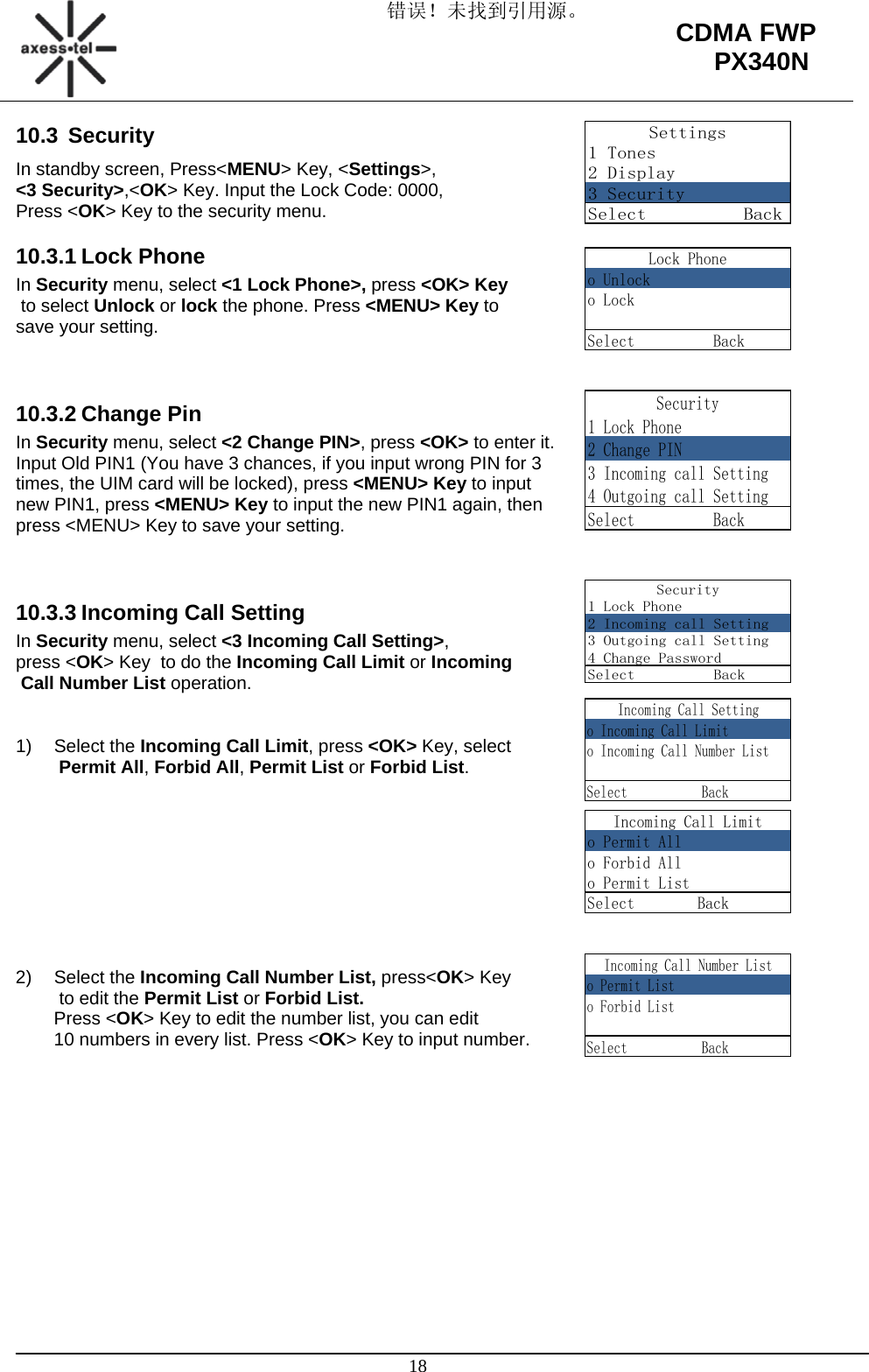 错误！未找到引用源。                                                                                                   18 CDMA FWP PX340NSettings1 Tones2 Display3 SecuritySelect          BackLock Phoneo Unlocko LockSelect          BackIncoming Call Settingo Incoming Call Limito Incoming Call Number ListSelect           BackIncoming Call Limito Permit Allo Forbid Allo Permit ListSelect        Back     Incoming Call Number Listo Permit Listo Forbid ListSelect           Back10.3 Security In standby screen, Press&lt;MENU&gt; Key, &lt;Settings&gt;,  &lt;3 Security&gt;,&lt;OK&gt; Key. Input the Lock Code: 0000, Press &lt;OK&gt; Key to the security menu. 10.3.1 Lock Phone In Security menu, select &lt;1 Lock Phone&gt;, press &lt;OK&gt; Key  to select Unlock or lock the phone. Press &lt;MENU&gt; Key to  save your setting.   10.3.2 Change Pin In Security menu, select &lt;2 Change PIN&gt;, press &lt;OK&gt; to enter it.  Input Old PIN1 (You have 3 chances, if you input wrong PIN for 3 times, the UIM card will be locked), press &lt;MENU&gt; Key to input new PIN1, press &lt;MENU&gt; Key to input the new PIN1 again, then press &lt;MENU&gt; Key to save your setting.   10.3.3 Incoming Call Setting In Security menu, select &lt;3 Incoming Call Setting&gt;,  press &lt;OK&gt; Key  to do the Incoming Call Limit or Incoming  Call Number List operation.   1) Select the Incoming Call Limit, press &lt;OK&gt; Key, select  Permit All, Forbid All, Permit List or Forbid List.          2) Select the Incoming Call Number List, press&lt;OK&gt; Key  to edit the Permit List or Forbid List. Press &lt;OK&gt; Key to edit the number list, you can edit  10 numbers in every list. Press &lt;OK&gt; Key to input number.              Security1 Lock Phone2 Incoming call Setting3 Outgoing call Setting4 Change PasswordSelect          BackSecurity1 Lock Phone2 Change PIN3 Incoming call Setting4 Outgoing call SettingSelect          Back