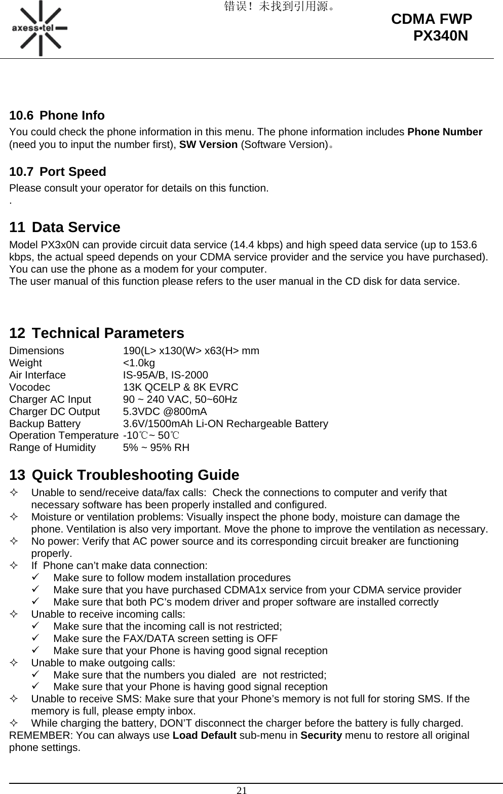 错误！未找到引用源。                                                                                                   21 CDMA FWP PX340N  10.6 Phone Info You could check the phone information in this menu. The phone information includes Phone Number (need you to input the number first), SW Version (Software Version)。 10.7 Port Speed Please consult your operator for details on this function. . 11 Data Service Model PX3x0N can provide circuit data service (14.4 kbps) and high speed data service (up to 153.6 kbps, the actual speed depends on your CDMA service provider and the service you have purchased). You can use the phone as a modem for your computer. The user manual of this function please refers to the user manual in the CD disk for data service.   12 Technical Parameters Dimensions    190(L&gt; x130(W&gt; x63(H&gt; mm Weight   &lt;1.0kg Air Interface    IS-95A/B, IS-2000 Vocodec    13K QCELP &amp; 8K EVRC Charger AC Input  90 ~ 240 VAC, 50~60Hz Charger DC Output  5.3VDC @800mA Backup Battery   3.6V/1500mAh Li-ON Rechargeable Battery Operation Temperature -10℃~ 50℃ Range of Humidity  5% ~ 95% RH 13 Quick Troubleshooting Guide   Unable to send/receive data/fax calls:  Check the connections to computer and verify that necessary software has been properly installed and configured.   Moisture or ventilation problems: Visually inspect the phone body, moisture can damage the phone. Ventilation is also very important. Move the phone to improve the ventilation as necessary.   No power: Verify that AC power source and its corresponding circuit breaker are functioning properly.   If  Phone can’t make data connection: 9  Make sure to follow modem installation procedures 9  Make sure that you have purchased CDMA1x service from your CDMA service provider 9  Make sure that both PC’s modem driver and proper software are installed correctly   Unable to receive incoming calls:  9  Make sure that the incoming call is not restricted;  9  Make sure the FAX/DATA screen setting is OFF 9  Make sure that your Phone is having good signal reception   Unable to make outgoing calls:  9  Make sure that the numbers you dialed  are  not restricted; 9  Make sure that your Phone is having good signal reception   Unable to receive SMS: Make sure that your Phone’s memory is not full for storing SMS. If the memory is full, please empty inbox.   While charging the battery, DON’T disconnect the charger before the battery is fully charged. REMEMBER: You can always use Load Default sub-menu in Security menu to restore all original phone settings. 