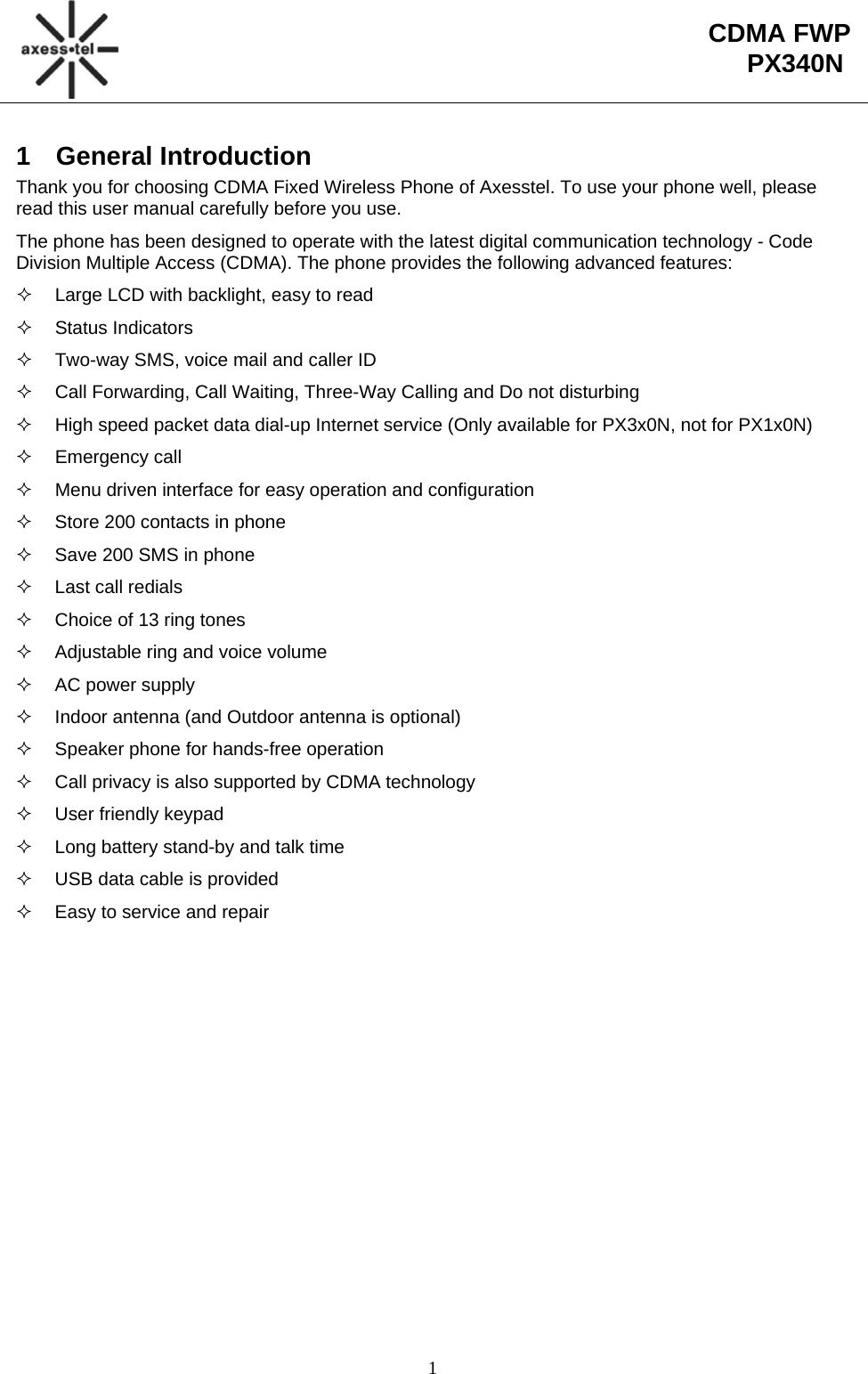                                                                                                       1  CDMA FWP PX340N1 General Introduction Thank you for choosing CDMA Fixed Wireless Phone of Axesstel. To use your phone well, please read this user manual carefully before you use. The phone has been designed to operate with the latest digital communication technology - Code Division Multiple Access (CDMA). The phone provides the following advanced features:   Large LCD with backlight, easy to read  Status Indicators   Two-way SMS, voice mail and caller ID   Call Forwarding, Call Waiting, Three-Way Calling and Do not disturbing   High speed packet data dial-up Internet service (Only available for PX3x0N, not for PX1x0N)  Emergency call   Menu driven interface for easy operation and configuration   Store 200 contacts in phone   Save 200 SMS in phone   Last call redials   Choice of 13 ring tones   Adjustable ring and voice volume  AC power supply   Indoor antenna (and Outdoor antenna is optional)   Speaker phone for hands-free operation    Call privacy is also supported by CDMA technology   User friendly keypad   Long battery stand-by and talk time   USB data cable is provided   Easy to service and repair 