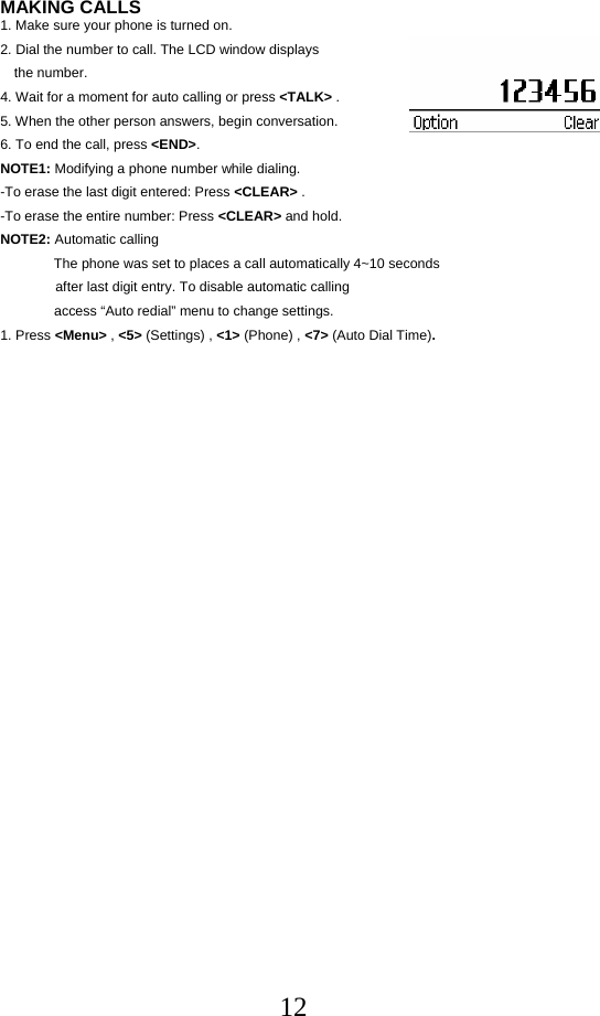  12MAKING CALLS 1. Make sure your phone is turned on. 2. Dial the number to call. The LCD window displays  the number. 4. Wait for a moment for auto calling or press &lt;TALK&gt; . 5. When the other person answers, begin conversation. 6. To end the call, press &lt;END&gt;. NOTE1: Modifying a phone number while dialing. -To erase the last digit entered: Press &lt;CLEAR&gt; . -To erase the entire number: Press &lt;CLEAR&gt; and hold. NOTE2: Automatic calling               The phone was set to places a call automatically 4~10 seconds after last digit entry. To disable automatic calling               access “Auto redial” menu to change settings. 1. Press &lt;Menu&gt; , &lt;5&gt; (Settings) , &lt;1&gt; (Phone) , &lt;7&gt; (Auto Dial Time).                                     
