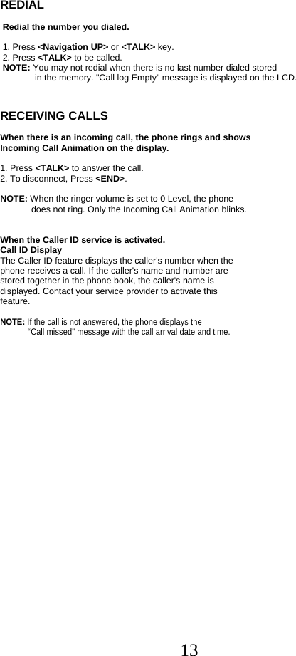  13REDIAL    Redial the number you dialed.    1. Press &lt;Navigation UP&gt; or &lt;TALK&gt; key.  2. Press &lt;TALK&gt; to be called.  NOTE: You may not redial when there is no last number dialed stored               in the memory. &quot;Call log Empty&quot; message is displayed on the LCD.   RECEIVING CALLS   When there is an incoming call, the phone rings and shows  Incoming Call Animation on the display.  1. Press &lt;TALK&gt; to answer the call. 2. To disconnect, Press &lt;END&gt;.    NOTE: When the ringer volume is set to 0 Level, the phone  does not ring. Only the Incoming Call Animation blinks.   When the Caller ID service is activated. Call ID Display The Caller ID feature displays the caller&apos;s number when the phone receives a call. If the caller&apos;s name and number are  stored together in the phone book, the caller&apos;s name is  displayed. Contact your service provider to activate this  feature.  NOTE: If the call is not answered, the phone displays the    “Call missed&quot; message with the call arrival date and time.                    