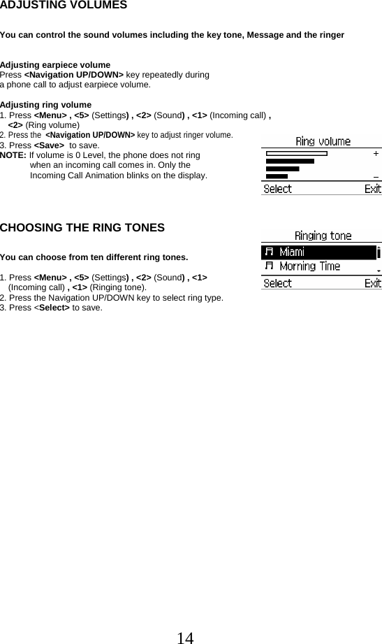  14ADJUSTING VOLUMES  You can control the sound volumes including the key tone, Message and the ringer   Adjusting earpiece volume Press &lt;Navigation UP/DOWN&gt; key repeatedly during  a phone call to adjust earpiece volume.  Adjusting ring volume 1. Press &lt;Menu&gt; , &lt;5&gt; (Settings) , &lt;2&gt; (Sound) , &lt;1&gt; (Incoming call) ,  &lt;2&gt; (Ring volume) 2. Press the  &lt;Navigation UP/DOWN&gt; key to adjust ringer volume. 3. Press &lt;Save&gt;  to save. NOTE: If volume is 0 Level, the phone does not ring  when an incoming call comes in. Only the Incoming Call Animation blinks on the display.    CHOOSING THE RING TONES  You can choose from ten different ring tones.  1. Press &lt;Menu&gt; , &lt;5&gt; (Settings) , &lt;2&gt; (Sound) , &lt;1&gt;  (Incoming call) , &lt;1&gt; (Ringing tone). 2. Press the Navigation UP/DOWN key to select ring type. 3. Press &lt;Select&gt; to save.         