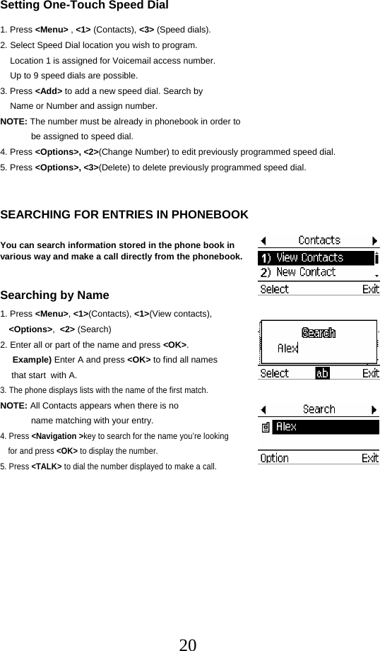  20Setting One-Touch Speed Dial  1. Press &lt;Menu&gt; , &lt;1&gt; (Contacts), &lt;3&gt; (Speed dials). 2. Select Speed Dial location you wish to program.     Location 1 is assigned for Voicemail access number.     Up to 9 speed dials are possible. 3. Press &lt;Add&gt; to add a new speed dial. Search by     Name or Number and assign number. NOTE: The number must be already in phonebook in order to be assigned to speed dial. 4. Press &lt;Options&gt;, &lt;2&gt;(Change Number) to edit previously programmed speed dial. 5. Press &lt;Options&gt;, &lt;3&gt;(Delete) to delete previously programmed speed dial.   SEARCHING FOR ENTRIES IN PHONEBOOK  You can search information stored in the phone book in  various way and make a call directly from the phonebook.   Searching by Name 1. Press &lt;Menu&gt;, &lt;1&gt;(Contacts), &lt;1&gt;(View contacts),  &lt;Options&gt;,  &lt;2&gt; (Search) 2. Enter all or part of the name and press &lt;OK&gt;.      Example) Enter A and press &lt;OK&gt; to find all names  that start  with A. 3. The phone displays lists with the name of the first match. NOTE: All Contacts appears when there is no  name matching with your entry. 4. Press &lt;Navigation &gt;key to search for the name you’re looking  for and press &lt;OK&gt; to display the number. 5. Press &lt;TALK&gt; to dial the number displayed to make a call.           