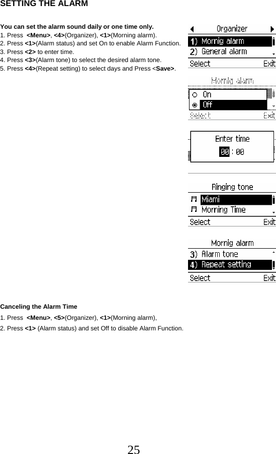  25 SETTING THE ALARM  You can set the alarm sound daily or one time only. 1. Press  &lt;Menu&gt;, &lt;4&gt;(Organizer), &lt;1&gt;(Morning alarm). 2. Press &lt;1&gt;(Alarm status) and set On to enable Alarm Function. 3. Press &lt;2&gt; to enter time. 4. Press &lt;3&gt;(Alarm tone) to select the desired alarm tone. 5. Press &lt;4&gt;(Repeat setting) to select days and Press &lt;Save&gt;.                      Canceling the Alarm Time 1. Press  &lt;Menu&gt;, &lt;5&gt;(Organizer), &lt;1&gt;(Morning alarm),  2. Press &lt;1&gt; (Alarm status) and set Off to disable Alarm Function.         