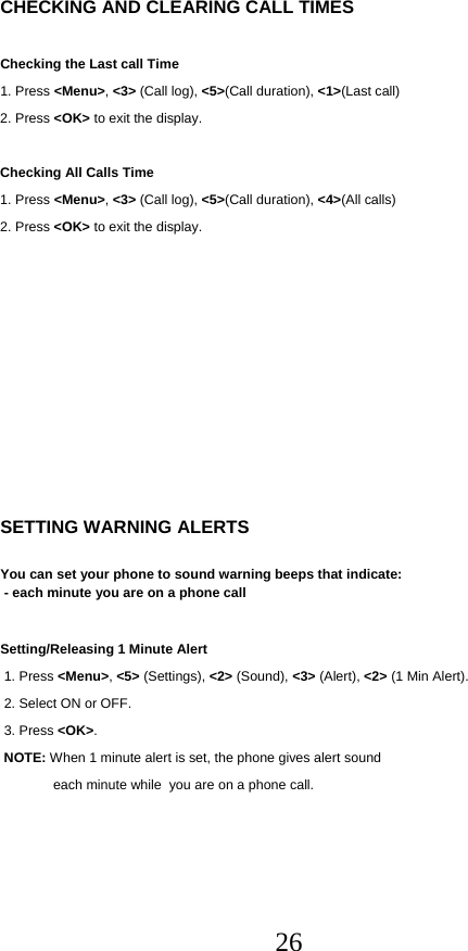  26  CHECKING AND CLEARING CALL TIMES  Checking the Last call Time 1. Press &lt;Menu&gt;, &lt;3&gt; (Call log), &lt;5&gt;(Call duration), &lt;1&gt;(Last call) 2. Press &lt;OK&gt; to exit the display.  Checking All Calls Time 1. Press &lt;Menu&gt;, &lt;3&gt; (Call log), &lt;5&gt;(Call duration), &lt;4&gt;(All calls) 2. Press &lt;OK&gt; to exit the display.              SETTING WARNING ALERTS  You can set your phone to sound warning beeps that indicate:  - each minute you are on a phone call  Setting/Releasing 1 Minute Alert  1. Press &lt;Menu&gt;, &lt;5&gt; (Settings), &lt;2&gt; (Sound), &lt;3&gt; (Alert), &lt;2&gt; (1 Min Alert).  2. Select ON or OFF.  3. Press &lt;OK&gt;.  NOTE: When 1 minute alert is set, the phone gives alert sound      each minute while  you are on a phone call.  