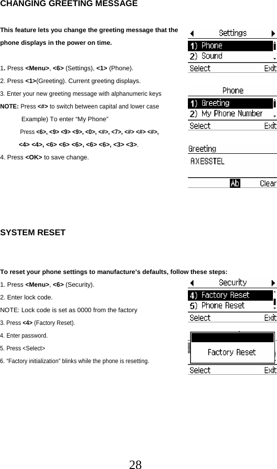  28CHANGING GREETING MESSAGE  This feature lets you change the greeting message that the phone displays in the power on time.  1. Press &lt;Menu&gt;, &lt;6&gt; (Settings), &lt;1&gt; (Phone). 2. Press &lt;1&gt;(Greeting). Current greeting displays. 3. Enter your new greeting message with alphanumeric keys NOTE: Press &lt;#&gt; to switch between capital and lower case             Example) To enter “My Phone”  Press &lt;6&gt;, &lt;9&gt; &lt;9&gt; &lt;9&gt;, &lt;0&gt;, &lt;#&gt;, &lt;7&gt;, &lt;#&gt; &lt;#&gt; &lt;#&gt;,  &lt;4&gt; &lt;4&gt;, &lt;6&gt; &lt;6&gt; &lt;6&gt;, &lt;6&gt; &lt;6&gt;, &lt;3&gt; &lt;3&gt;. 4. Press &lt;OK&gt; to save change.      SYSTEM RESET   To reset your phone settings to manufacture’s defaults, follow these steps: 1. Press &lt;Menu&gt;, &lt;6&gt; (Security). 2. Enter lock code. NOTE: Lock code is set as 0000 from the factory 3. Press &lt;4&gt; (Factory Reset). 4. Enter password. 5. Press &lt;Select&gt;  6. “Factory initialization” blinks while the phone is resetting.       