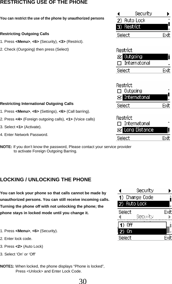  30RESTRICTING USE OF THE PHONE  You can restrict the use of the phone by unauthorized persons  Restricting Outgoing Calls 1. Press &lt;Menu&gt;, &lt;6&gt; (Security), &lt;3&gt; (Restrict). 2. Check (Ourgoing) then press (Select)       Restricting International Outgoing Calls 1. Press &lt;Menu&gt;, &lt;6&gt; (Settings), &lt;6&gt; (Call barring). 2. Press &lt;4&gt; (Foreign outgoing calls), &lt;1&gt; (Voice calls) 3. Select &lt;1&gt; (Activate). 4. Enter Network Password.  NOTE: If you don’t know the password, Please contact your service provider to activate Foreign Outgoing Barring.    LOCKING / UNLOCKING THE PHONE  You can lock your phone so that calls cannot be made by unauthorized persons. You can still receive incoming calls. Turning the phone off with not unlocking the phone; the phone stays in locked mode until you change it.  1. Press &lt;Menu&gt;, &lt;6&gt; (Security). 2. Enter lock code. 3. Press &lt;2&gt; (Auto Lock) 3. Select ‘On’ or ‘Off’   NOTE1: When locked, the phone displays “Phone is locked”,  Press &lt;Unlock&gt; and Enter Lock Code. 