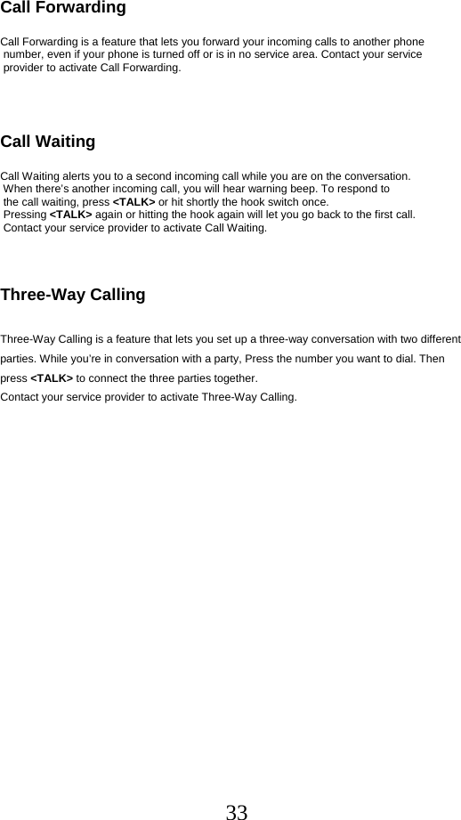  33Call Forwarding        Call Forwarding is a feature that lets you forward your incoming calls to another phone  number, even if your phone is turned off or is in no service area. Contact your service  provider to activate Call Forwarding.    Call Waiting  Call Waiting alerts you to a second incoming call while you are on the conversation.  When there’s another incoming call, you will hear warning beep. To respond to  the call waiting, press &lt;TALK&gt; or hit shortly the hook switch once.  Pressing &lt;TALK&gt; again or hitting the hook again will let you go back to the first call.     Contact your service provider to activate Call Waiting.    Three-Way Calling  Three-Way Calling is a feature that lets you set up a three-way conversation with two different parties. While you’re in conversation with a party, Press the number you want to dial. Then press &lt;TALK&gt; to connect the three parties together.  Contact your service provider to activate Three-Way Calling.   