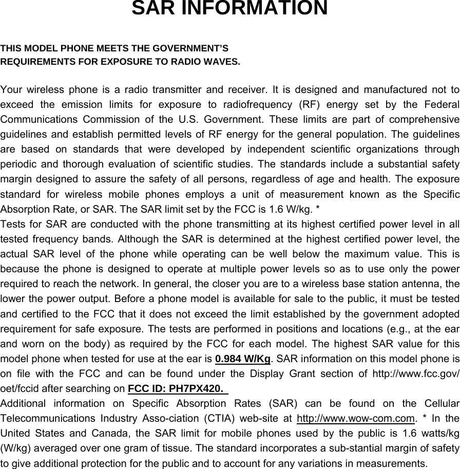 SAR INFORMATION  THIS MODEL PHONE MEETS THE GOVERNMENT’S REQUIREMENTS FOR EXPOSURE TO RADIO WAVES.  Your wireless phone is a radio transmitter and receiver. It is designed and manufactured not to exceed the emission limits for exposure to radiofrequency (RF) energy set by the Federal Communications Commission of the U.S. Government. These limits are part of comprehensive guidelines and establish permitted levels of RF energy for the general population. The guidelines are based on standards that were developed by independent scientific organizations through periodic and thorough evaluation of scientific studies. The standards include a substantial safety margin designed to assure the safety of all persons, regardless of age and health. The exposure standard for wireless mobile phones employs a unit of measurement known as the Specific Absorption Rate, or SAR. The SAR limit set by the FCC is 1.6 W/kg. * Tests for SAR are conducted with the phone transmitting at its highest certified power level in all tested frequency bands. Although the SAR is determined at the highest certified power level, the actual SAR level of the phone while operating can be well below the maximum value. This is because the phone is designed to operate at multiple power levels so as to use only the power required to reach the network. In general, the closer you are to a wireless base station antenna, the lower the power output. Before a phone model is available for sale to the public, it must be tested and certified to the FCC that it does not exceed the limit established by the government adopted requirement for safe exposure. The tests are performed in positions and locations (e.g., at the ear and worn on the body) as required by the FCC for each model. The highest SAR value for this model phone when tested for use at the ear is 0.984 W/Kg. SAR information on this model phone is on file with the FCC and can be found under the Display Grant section of http://www.fcc.gov/ oet/fccid after searching on FCC ID: PH7PX420.   Additional information on Specific Absorption Rates (SAR) can be found on the Cellular Telecommunications Industry Asso-ciation (CTIA) web-site at http://www.wow-com.com. * In the United States and Canada, the SAR limit for mobile phones used by the public is 1.6 watts/kg (W/kg) averaged over one gram of tissue. The standard incorporates a sub-stantial margin of safety to give additional protection for the public and to account for any variations in measurements. 