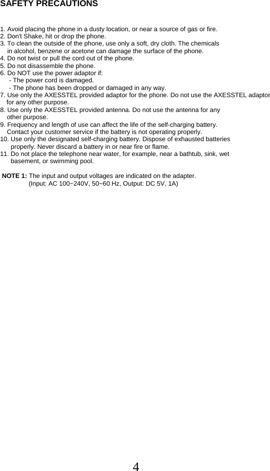  4SAFETY PRECAUTIONS    1. Avoid placing the phone in a dusty location, or near a source of gas or fire. 2. Don&apos;t Shake, hit or drop the phone. 3. To clean the outside of the phone, use only a soft, dry cloth. The chemicals      in alcohol, benzene or acetone can damage the surface of the phone.  4. Do not twist or pull the cord out of the phone.  5. Do not disassemble the phone.  6. Do NOT use the power adaptor if:       - The power cord is damaged.       - The phone has been dropped or damaged in any way.  7. Use only the AXESSTEL provided adaptor for the phone. Do not use the AXESSTEL adaptor for any other purpose.  8. Use only the AXESSTEL provided antenna. Do not use the antenna for any       other purpose.  9. Frequency and length of use can affect the life of the self-charging battery.    Contact your customer service if the battery is not operating properly.  10. Use only the designated self-charging battery. Dispose of exhausted batteries        properly. Never discard a battery in or near fire or flame.  11. Do not place the telephone near water, for example, near a bathtub, sink, wet        basement, or swimming pool.    NOTE 1: The input and output voltages are indicated on the adapter.                 (Input: AC 100~240V, 50~60 Hz, Output: DC 5V, 1A)       
