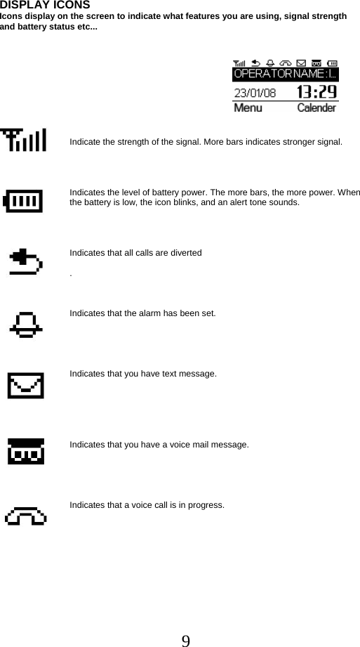  9DISPLAY ICONS  Icons display on the screen to indicate what features you are using, signal strength  and battery status etc...        Indicate the strength of the signal. More bars indicates stronger signal.     Indicates the level of battery power. The more bars, the more power. When the battery is low, the icon blinks, and an alert tone sounds.     Indicates that all calls are diverted  .    Indicates that the alarm has been set.      Indicates that you have text message.       Indicates that you have a voice mail message.           Indicates that a voice call is in progress.  