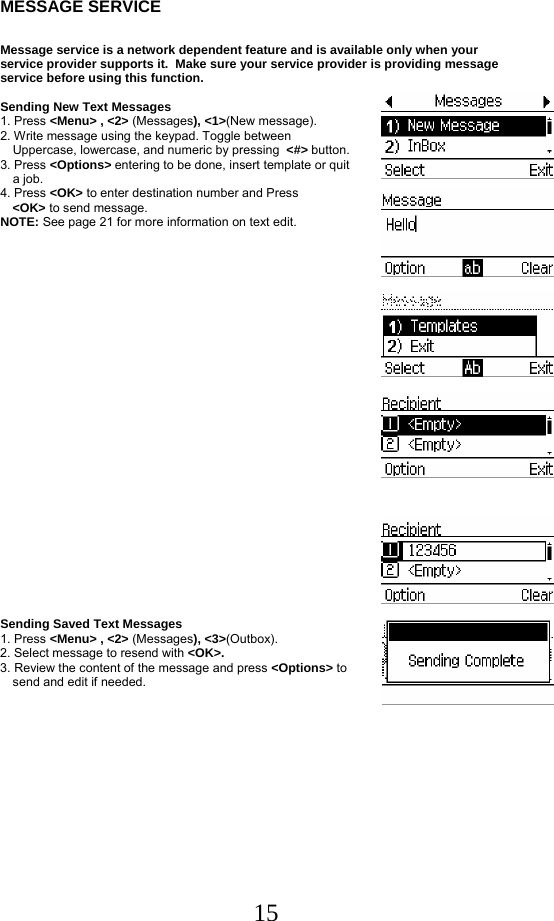  15MESSAGE SERVICE  Message service is a network dependent feature and is available only when your service provider supports it.  Make sure your service provider is providing message service before using this function.   Sending New Text Messages 1. Press &lt;Menu&gt; , &lt;2&gt; (Messages), &lt;1&gt;(New message). 2. Write message using the keypad. Toggle between  Uppercase, lowercase, and numeric by pressing  &lt;#&gt; button.  3. Press &lt;Options&gt; entering to be done, insert template or quit    a job. 4. Press &lt;OK&gt; to enter destination number and Press   &lt;OK&gt; to send message. NOTE: See page 21 for more information on text edit.                   Sending Saved Text Messages 1. Press &lt;Menu&gt; , &lt;2&gt; (Messages), &lt;3&gt;(Outbox). 2. Select message to resend with &lt;OK&gt;. 3. Review the content of the message and press &lt;Options&gt; to     send and edit if needed.          