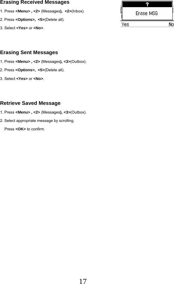  17Erasing Received Messages 1. Press &lt;Menu&gt; , &lt;2&gt; (Messages),  &lt;2&gt;(Inbox). 2. Press &lt;Options&gt;,  &lt;5&gt;(Delete all). 3. Select &lt;Yes&gt; or &lt;No&gt;.   Erasing Sent Messages 1. Press &lt;Menu&gt; , &lt;2&gt; (Messages), &lt;3&gt;(Outbox). 2. Press &lt;Options&gt;,  &lt;5&gt;(Delete all). 3. Select &lt;Yes&gt; or &lt;No&gt;.   Retrieve Saved Message 1. Press &lt;Menu&gt; , &lt;2&gt; (Messages), &lt;3&gt;(Outbox). 2. Select appropriate message by scrolling.     Press &lt;OK&gt; to confirm.    