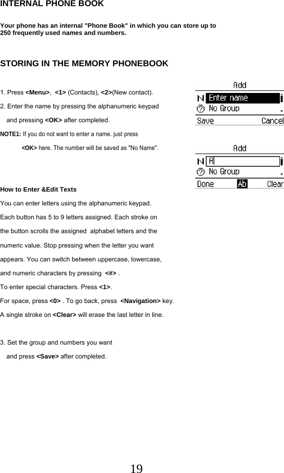  19INTERNAL PHONE BOOK  Your phone has an internal &quot;Phone Book&quot; in which you can store up to  250 frequently used names and numbers.   STORING IN THE MEMORY PHONEBOOK  1. Press &lt;Menu&gt;,  &lt;1&gt; (Contacts), &lt;2&gt;(New contact). 2. Enter the name by pressing the alphanumeric keypad   and pressing &lt;OK&gt; after completed. NOTE1: If you do not want to enter a name. just press  &lt;OK&gt; here. The number will be saved as &quot;No Name&quot;.    How to Enter &amp;Edit Texts You can enter letters using the alphanumeric keypad. Each button has 5 to 9 letters assigned. Each stroke on the button scrolls the assigned  alphabet letters and the  numeric value. Stop pressing when the letter you want  appears. You can switch between uppercase, lowercase,  and numeric characters by pressing  &lt;#&gt; . To enter special characters. Press &lt;1&gt;. For space, press &lt;0&gt; . To go back, press  &lt;Navigation&gt; key. A single stroke on &lt;Clear&gt; will erase the last letter in line.  3. Set the group and numbers you want  and press &lt;Save&gt; after completed.     