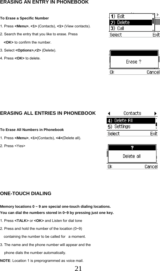  21ERASING AN ENTRY IN PHONEBOOK  To Erase a Specific Number 1. Press &lt;Menu&gt;, &lt;1&gt; (Contacts), &lt;1&gt; (View contacts). 2. Search the entry that you like to erase. Press   &lt;OK&gt; to confirm the number. 3. Select &lt;Options&gt;,&lt;2&gt; (Delete). 4. Press &lt;OK&gt; to delete.       ERASING ALL ENTRIES IN PHONEBOOK  To Erase All Numbers in Phonebook 1. Press &lt;Menu&gt;, &lt;1&gt;(Contacts), &lt;4&gt;(Delete all). 2. Press &lt;Yes&gt;       ONE-TOUCH DIALING  Memory locations 0 ~ 9 are special one-touch dialing locations.  You can dial the numbers stored in 0~9 by pressing just one key. 1. Press &lt;TALK&gt; or &lt;OK&gt; and Listen for dial tone 2. Press and hold the number of the location (0~9)  containing the number to be called for   a moment. 3. The name and the phone number will appear and the      phone dials the number automatically. NOTE: Location 1 is preprogrammed as voice mail. 