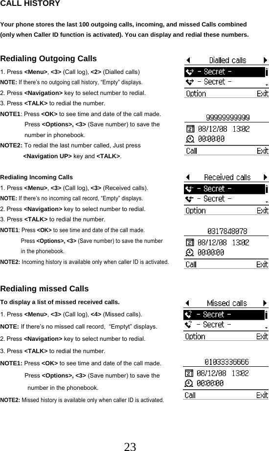  23CALL HISTORY  Your phone stores the last 100 outgoing calls, incoming, and missed Calls combined (only when Caller ID function is activated). You can display and redial these numbers.  Redialing Outgoing Calls 1. Press &lt;Menu&gt;, &lt;3&gt; (Call log), &lt;2&gt; (Dialled calls) NOTE: If there’s no outgoing call history, “Empty” displays. 2. Press &lt;Navigation&gt; key to select number to redial. 3. Press &lt;TALK&gt; to redial the number. NOTE1: Press &lt;OK&gt; to see time and date of the call made. Press &lt;Options&gt;, &lt;3&gt; (Save number) to save the   number in phonebook. NOTE2: To redial the last number called, Just press   &lt;Navigation UP&gt; key and &lt;TALK&gt;.  Redialing Incoming Calls 1. Press &lt;Menu&gt;, &lt;3&gt; (Call log), &lt;3&gt; (Received calls). NOTE: If there’s no incoming call record, “Empty” displays. 2. Press &lt;Navigation&gt; key to select number to redial. 3. Press &lt;TALK&gt; to redial the number. NOTE1: Press &lt;OK&gt; to see time and date of the call made.  Press &lt;Options&gt;, &lt;3&gt; (Save number) to save the number  in the phonebook. NOTE2: Incoming history is available only when caller ID is activated.  Redialing missed Calls To display a list of missed received calls. 1. Press &lt;Menu&gt;, &lt;3&gt; (Call log), &lt;4&gt; (Missed calls). NOTE: If there’s no missed call record,  “Emptyt” displays. 2. Press &lt;Navigation&gt; key to select number to redial. 3. Press &lt;TALK&gt; to redial the number.  NOTE1: Press &lt;OK&gt; to see time and date of the call made.  Press &lt;Options&gt;, &lt;3&gt; (Save number) to save the      number in the phonebook. NOTE2: Missed history is available only when caller ID is activated.    