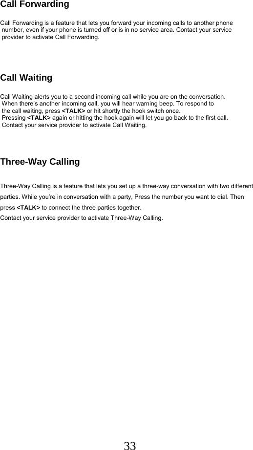  33Call Forwarding        Call Forwarding is a feature that lets you forward your incoming calls to another phone  number, even if your phone is turned off or is in no service area. Contact your service  provider to activate Call Forwarding.    Call Waiting  Call Waiting alerts you to a second incoming call while you are on the conversation.  When there’s another incoming call, you will hear warning beep. To respond to  the call waiting, press &lt;TALK&gt; or hit shortly the hook switch once.  Pressing &lt;TALK&gt; again or hitting the hook again will let you go back to the first call.     Contact your service provider to activate Call Waiting.    Three-Way Calling  Three-Way Calling is a feature that lets you set up a three-way conversation with two different parties. While you’re in conversation with a party, Press the number you want to dial. Then press &lt;TALK&gt; to connect the three parties together.  Contact your service provider to activate Three-Way Calling.   