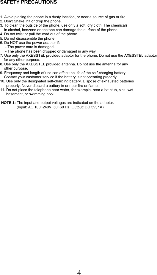  4SAFETY PRECAUTIONS    1. Avoid placing the phone in a dusty location, or near a source of gas or fire. 2. Don&apos;t Shake, hit or drop the phone. 3. To clean the outside of the phone, use only a soft, dry cloth. The chemicals      in alcohol, benzene or acetone can damage the surface of the phone.  4. Do not twist or pull the cord out of the phone.  5. Do not disassemble the phone.  6. Do NOT use the power adaptor if:       - The power cord is damaged.       - The phone has been dropped or damaged in any way.  7. Use only the AXESSTEL provided adaptor for the phone. Do not use the AXESSTEL adaptor for any other purpose.  8. Use only the AXESSTEL provided antenna. Do not use the antenna for any       other purpose.  9. Frequency and length of use can affect the life of the self-charging battery.    Contact your customer service if the battery is not operating properly.  10. Use only the designated self-charging battery. Dispose of exhausted batteries        properly. Never discard a battery in or near fire or flame.  11. Do not place the telephone near water, for example, near a bathtub, sink, wet        basement, or swimming pool.    NOTE 1: The input and output voltages are indicated on the adapter.                 (Input: AC 100~240V, 50~60 Hz, Output: DC 5V, 1A)       