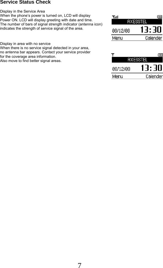  7 Service Status Check   Display in the Service Area  When the phone’s power is turned on, LCD will display Power ON. LCD will display greeting with date and time.  The number of bars of signal strength indicator (antenna icon)  indicates the strength of service signal of the area.    Display in area with no service  When there is no service signal detected in your area,  no antenna bar appears. Contact your service provider  for the coverage area information.                                  Also move to find better signal areas.       