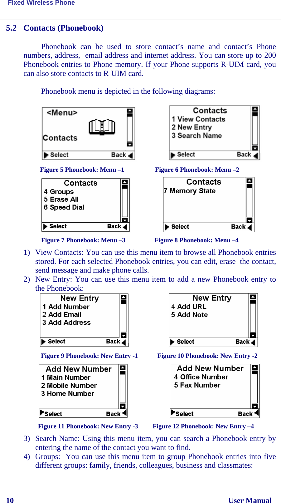  Fixed Wireless Phone 10                                                                                                              User Manual 5.2 Contacts (Phonebook)  Phonebook can be used to store contact’s name and contact’s Phone numbers, address,  email address and internet address. You can store up to 200 Phonebook entries to Phone memory. If your Phone supports R-UIM card, you can also store contacts to R-UIM card.  Phonebook menu is depicted in the following diagrams:                                         Figure 5 Phonebook: Menu –1                   Figure 6 Phonebook: Menu –2                       Figure 7 Phonebook: Menu –3                  Figure 8 Phonebook: Menu –4 1) View Contacts: You can use this menu item to browse all Phonebook entries stored. For each selected Phonebook entries, you can edit, erase  the contact, send message and make phone calls. 2) New Entry: You can use this menu item to add a new Phonebook entry to the Phonebook:                       Figure 9 Phonebook: New Entry -1            Figure 10 Phonebook: New Entry -2                            Figure 11 Phonebook: New Entry -3         Figure 12 Phonebook: New Entry –4 3) Search Name: Using this menu item, you can search a Phonebook entry by entering the name of the contact you want to find. 4) Groups:  You can use this menu item to group Phonebook entries into five different groups: family, friends, colleagues, business and classmates: 